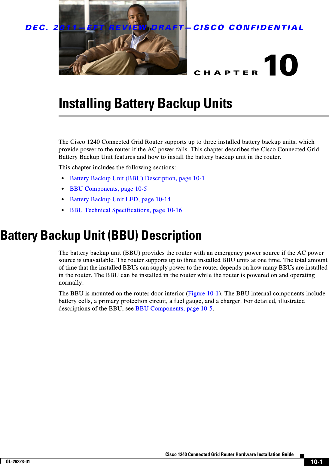CHAPTERDEC. 2011—EFT REVIEW DRAFT—CISCO CONFIDENTIAL10-1Cisco 1240 Connected Grid Router Hardware Installation GuideOL-26223-0110Installing Battery Backup UnitsThe Cisco 1240 Connected Grid Router supports up to three installed battery backup units, which provide power to the router if the AC power fails. This chapter describes the Cisco Connected Grid Battery Backup Unit features and how to install the battery backup unit in the router.This chapter includes the following sections:  • Battery Backup Unit (BBU) Description, page 10-1  • BBU Components, page 10-5  • Battery Backup Unit LED, page 10-14  • BBU Technical Specifications, page 10-16Battery Backup Unit (BBU) DescriptionThe battery backup unit (BBU) provides the router with an emergency power source if the AC power source is unavailable. The router supports up to three installed BBU units at one time. The total amount of time that the installed BBUs can supply power to the router depends on how many BBUs are installed in the router. The BBU can be installed in the router while the router is powered on and operating normally.The BBU is mounted on the router door interior (Figure 10-1). The BBU internal components include battery cells, a primary protection circuit, a fuel gauge, and a charger. For detailed, illustrated descriptions of the BBU, see BBU Components, page 10-5.
