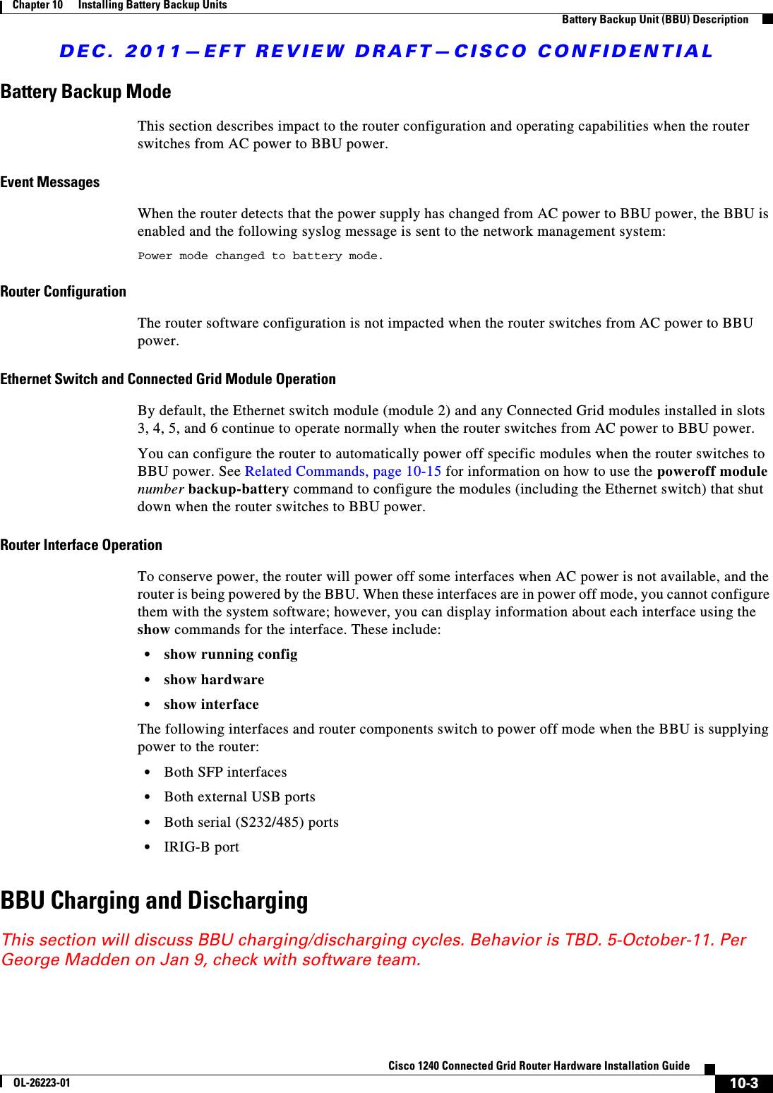 DEC. 2011—EFT REVIEW DRAFT—CISCO CONFIDENTIAL10-3Cisco 1240 Connected Grid Router Hardware Installation GuideOL-26223-01Chapter 10      Installing Battery Backup Units  Battery Backup Unit (BBU) DescriptionBattery Backup ModeThis section describes impact to the router configuration and operating capabilities when the router switches from AC power to BBU power.Event MessagesWhen the router detects that the power supply has changed from AC power to BBU power, the BBU is enabled and the following syslog message is sent to the network management system:Power mode changed to battery mode.Router ConfigurationThe router software configuration is not impacted when the router switches from AC power to BBU power.Ethernet Switch and Connected Grid Module OperationBy default, the Ethernet switch module (module 2) and any Connected Grid modules installed in slots 3, 4, 5, and 6 continue to operate normally when the router switches from AC power to BBU power.You can configure the router to automatically power off specific modules when the router switches to BBU power. See Related Commands, page 10-15 for information on how to use the poweroff module number backup-battery command to configure the modules (including the Ethernet switch) that shut down when the router switches to BBU power. Router Interface OperationTo conserve power, the router will power off some interfaces when AC power is not available, and the router is being powered by the BBU. When these interfaces are in power off mode, you cannot configure them with the system software; however, you can display information about each interface using the show commands for the interface. These include:   • show running config  • show hardware  • show interfaceThe following interfaces and router components switch to power off mode when the BBU is supplying power to the router:  • Both SFP interfaces  • Both external USB ports  • Both serial (S232/485) ports  • IRIG-B portBBU Charging and DischargingThis section will discuss BBU charging/discharging cycles. Behavior is TBD. 5-October-11. Per George Madden on Jan 9, check with software team.