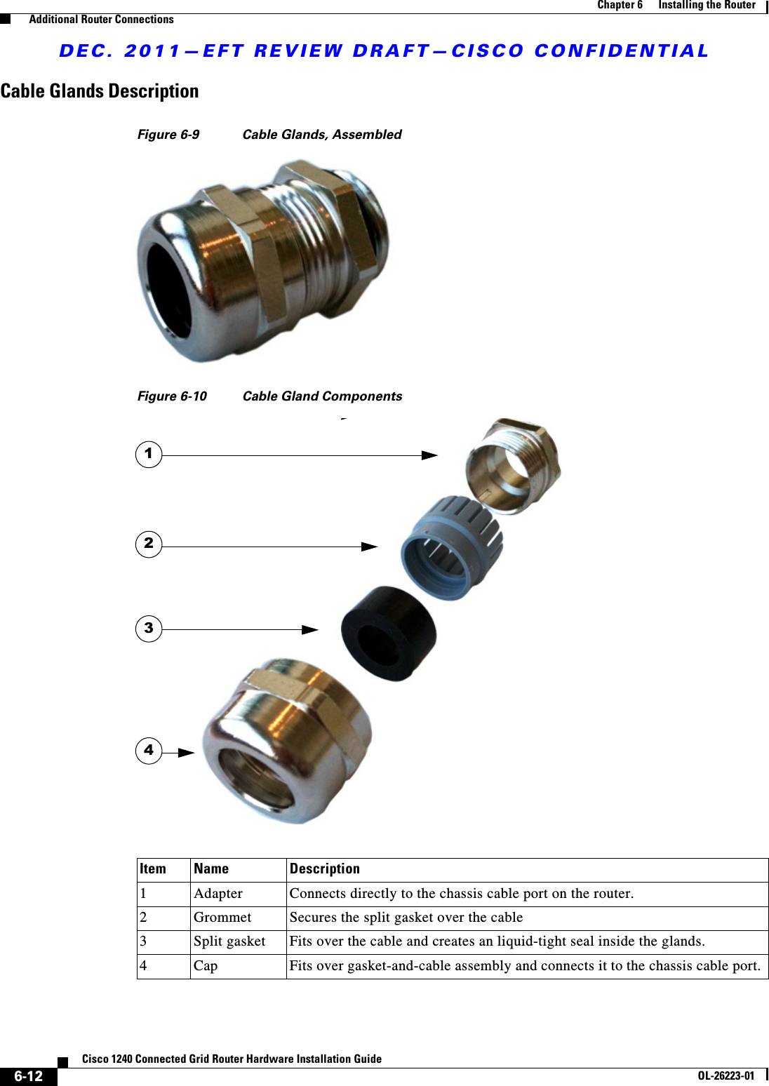 DEC. 2011—EFT REVIEW DRAFT—CISCO CONFIDENTIAL6-12Cisco 1240 Connected Grid Router Hardware Installation GuideOL-26223-01Chapter 6      Installing the Router  Additional Router ConnectionsCable Glands DescriptionFigure 6-9 Cable Glands, AssembledFigure 6-10 Cable Gland ComponentsItem Name Description1Adapter Connects directly to the chassis cable port on the router.2Grommet Secures the split gasket over the cable3Split gasket Fits over the cable and creates an liquid-tight seal inside the glands.4Cap Fits over gasket-and-cable assembly and connects it to the chassis cable port.4321