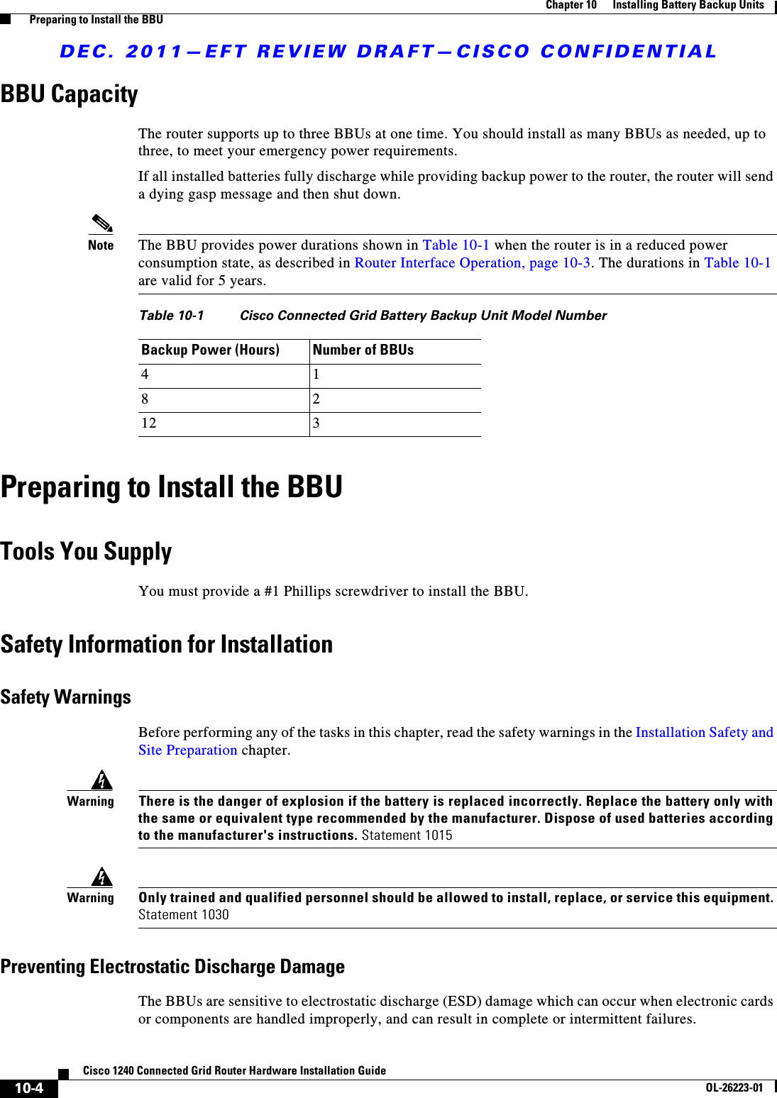 DEC. 2011—EFT REVIEW DRAFT—CISCO CONFIDENTIAL10-4Cisco 1240 Connected Grid Router Hardware Installation GuideOL-26223-01Chapter 10      Installing Battery Backup Units  Preparing to Install the BBUBBU CapacityThe router supports up to three BBUs at one time. You should install as many BBUs as needed, up to three, to meet your emergency power requirements.If all installed batteries fully discharge while providing backup power to the router, the router will send a dying gasp message and then shut down. Note The BBU provides power durations shown in Table 10-1 when the router is in a reduced power consumption state, as described in Router Interface Operation, page 10-3. The durations in Table 10-1 are valid for 5 years.Preparing to Install the BBUTools You SupplyYou must provide a #1 Phillips screwdriver to install the BBU.Safety Information for InstallationSafety WarningsBefore performing any of the tasks in this chapter, read the safety warnings in the Installation Safety and Site Preparation chapter.WarningThere is the danger of explosion if the battery is replaced incorrectly. Replace the battery only with the same or equivalent type recommended by the manufacturer. Dispose of used batteries according to the manufacturer&apos;s instructions. Statement 1015WarningOnly trained and qualified personnel should be allowed to install, replace, or service this equipment. Statement 1030Preventing Electrostatic Discharge DamageThe BBUs are sensitive to electrostatic discharge (ESD) damage which can occur when electronic cards or components are handled improperly, and can result in complete or intermittent failures.Table 10-1 Cisco Connected Grid Battery Backup Unit Model NumberBackup Power (Hours) Number of BBUs4 18 212 3