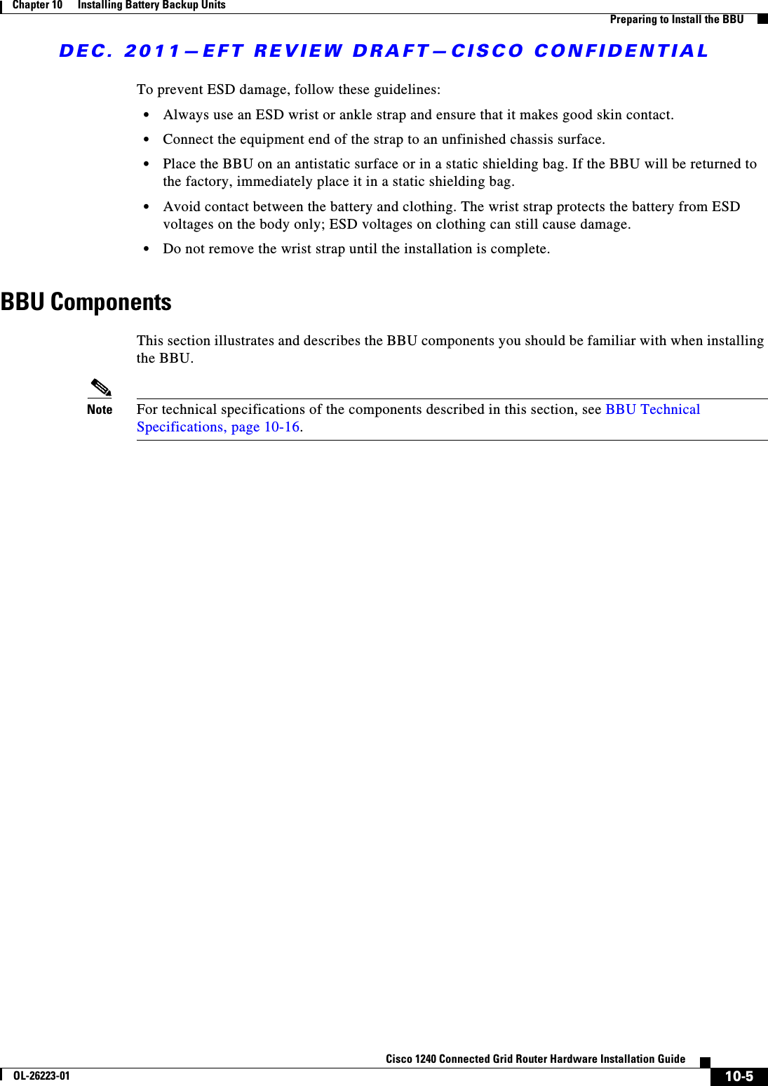 DEC. 2011—EFT REVIEW DRAFT—CISCO CONFIDENTIAL10-5Cisco 1240 Connected Grid Router Hardware Installation GuideOL-26223-01Chapter 10      Installing Battery Backup Units  Preparing to Install the BBUTo prevent ESD damage, follow these guidelines:  • Always use an ESD wrist or ankle strap and ensure that it makes good skin contact.  • Connect the equipment end of the strap to an unfinished chassis surface.  • Place the BBU on an antistatic surface or in a static shielding bag. If the BBU will be returned to the factory, immediately place it in a static shielding bag.  • Avoid contact between the battery and clothing. The wrist strap protects the battery from ESD voltages on the body only; ESD voltages on clothing can still cause damage.  • Do not remove the wrist strap until the installation is complete.BBU ComponentsThis section illustrates and describes the BBU components you should be familiar with when installing the BBU. Note For technical specifications of the components described in this section, see BBU Technical Specifications, page 10-16.