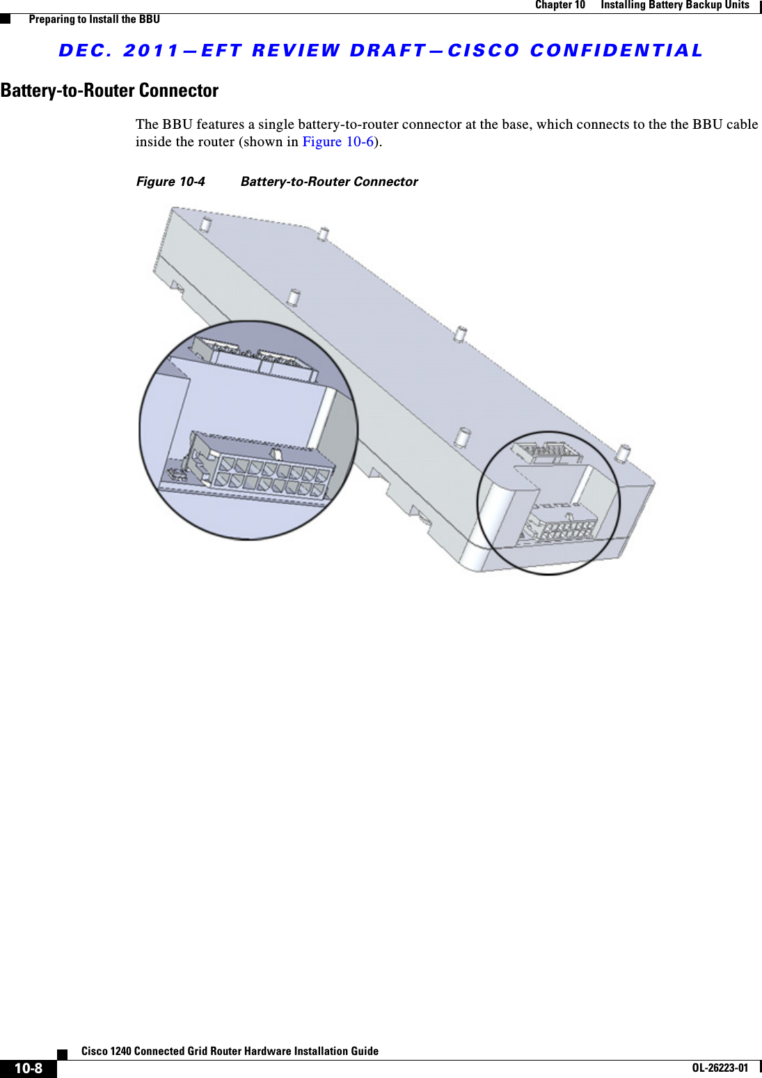 DEC. 2011—EFT REVIEW DRAFT—CISCO CONFIDENTIAL10-8Cisco 1240 Connected Grid Router Hardware Installation GuideOL-26223-01Chapter 10      Installing Battery Backup Units  Preparing to Install the BBUBattery-to-Router ConnectorThe BBU features a single battery-to-router connector at the base, which connects to the the BBU cable inside the router (shown in Figure 10-6). Figure 10-4 Battery-to-Router Connector