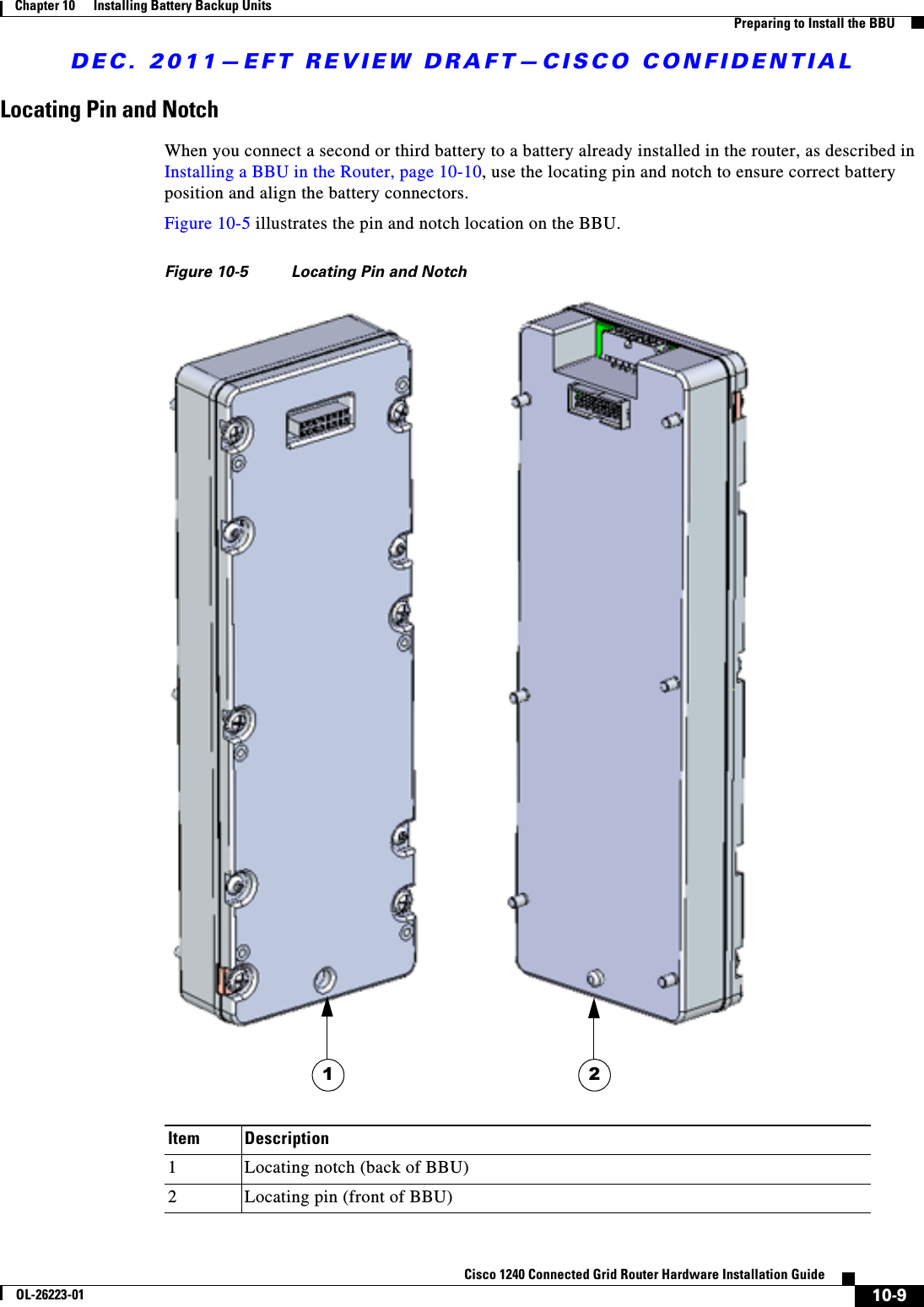 DEC. 2011—EFT REVIEW DRAFT—CISCO CONFIDENTIAL10-9Cisco 1240 Connected Grid Router Hardware Installation GuideOL-26223-01Chapter 10      Installing Battery Backup Units  Preparing to Install the BBULocating Pin and Notch When you connect a second or third battery to a battery already installed in the router, as described in Installing a BBU in the Router, page 10-10, use the locating pin and notch to ensure correct battery position and align the battery connectors.Figure 10-5 illustrates the pin and notch location on the BBU.Figure 10-5 Locating Pin and NotchItem Description1Locating notch (back of BBU) 2Locating pin (front of BBU)1 2