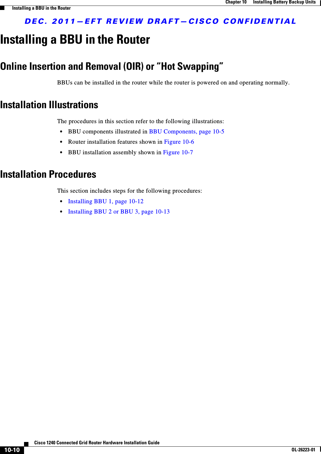 DEC. 2011—EFT REVIEW DRAFT—CISCO CONFIDENTIAL10-10Cisco 1240 Connected Grid Router Hardware Installation GuideOL-26223-01Chapter 10      Installing Battery Backup Units  Installing a BBU in the RouterInstalling a BBU in the RouterOnline Insertion and Removal (OIR) or “Hot Swapping”BBUs can be installed in the router while the router is powered on and operating normally.Installation IllustrationsThe procedures in this section refer to the following illustrations:  • BBU components illustrated in BBU Components, page 10-5  • Router installation features shown in Figure 10-6  • BBU installation assembly shown in Figure 10-7Installation ProceduresThis section includes steps for the following procedures:  • Installing BBU 1, page 10-12  • Installing BBU 2 or BBU 3, page 10-13