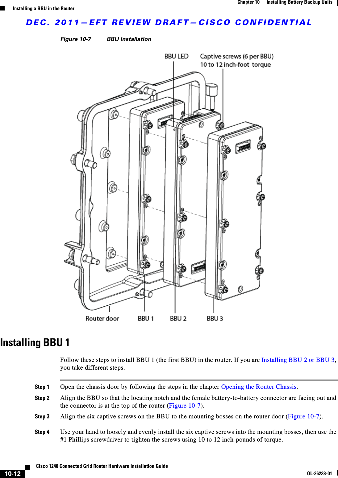 DEC. 2011—EFT REVIEW DRAFT—CISCO CONFIDENTIAL10-12Cisco 1240 Connected Grid Router Hardware Installation GuideOL-26223-01Chapter 10      Installing Battery Backup Units  Installing a BBU in the RouterFigure 10-7 BBU Installation Installing BBU 1Follow these steps to install BBU 1 (the first BBU) in the router. If you are Installing BBU 2 or BBU 3, you take different steps.Step 1 Open the chassis door by following the steps in the chapter Opening the Router Chassis.Step 2 Align the BBU so that the locating notch and the female battery-to-battery connector are facing out and the connector is at the top of the router (Figure 10-7).Step 3 Align the six captive screws on the BBU to the mounting bosses on the router door (Figure 10-7).Step 4 Use your hand to loosely and evenly install the six captive screws into the mounting bosses, then use the #1 Phillips screwdriver to tighten the screws using 10 to 12 inch-pounds of torque.