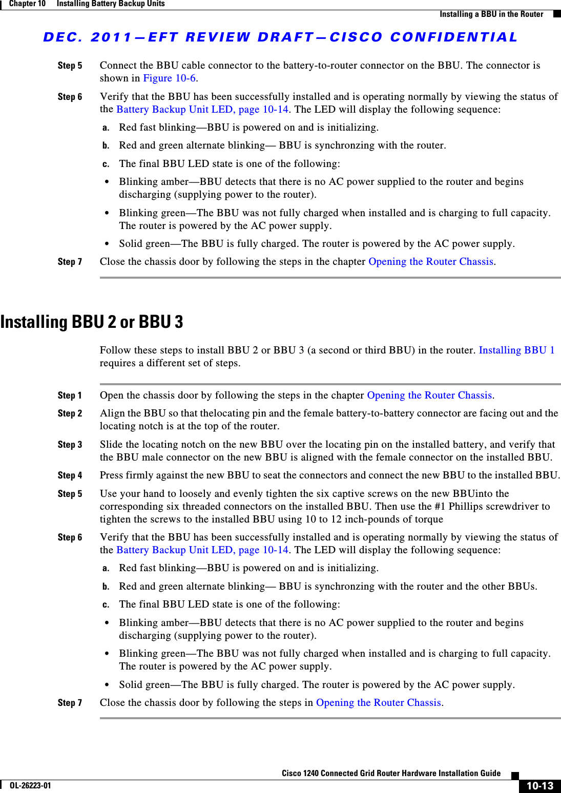 DEC. 2011—EFT REVIEW DRAFT—CISCO CONFIDENTIAL10-13Cisco 1240 Connected Grid Router Hardware Installation GuideOL-26223-01Chapter 10      Installing Battery Backup Units  Installing a BBU in the RouterStep 5 Connect the BBU cable connector to the battery-to-router connector on the BBU. The connector is shown in Figure 10-6.Step 6 Verify that the BBU has been successfully installed and is operating normally by viewing the status of the Battery Backup Unit LED, page 10-14. The LED will display the following sequence:a. Red fast blinking—BBU is powered on and is initializing.b. Red and green alternate blinking— BBU is synchronzing with the router.c. The final BBU LED state is one of the following:  • Blinking amber—BBU detects that there is no AC power supplied to the router and begins discharging (supplying power to the router).  • Blinking green—The BBU was not fully charged when installed and is charging to full capacity. The router is powered by the AC power supply.  • Solid green—The BBU is fully charged. The router is powered by the AC power supply.Step 7 Close the chassis door by following the steps in the chapter Opening the Router Chassis.Installing BBU 2 or BBU 3Follow these steps to install BBU 2 or BBU 3 (a second or third BBU) in the router. Installing BBU 1 requires a different set of steps.Step 1 Open the chassis door by following the steps in the chapter Opening the Router Chassis.Step 2 Align the BBU so that thelocating pin and the female battery-to-battery connector are facing out and the locating notch is at the top of the router.Step 3 Slide the locating notch on the new BBU over the locating pin on the installed battery, and verify that the BBU male connector on the new BBU is aligned with the female connector on the installed BBU. Step 4 Press firmly against the new BBU to seat the connectors and connect the new BBU to the installed BBU.Step 5 Use your hand to loosely and evenly tighten the six captive screws on the new BBUinto the corresponding six threaded connectors on the installed BBU. Then use the #1 Phillips screwdriver to tighten the screws to the installed BBU using 10 to 12 inch-pounds of torqueStep 6 Verify that the BBU has been successfully installed and is operating normally by viewing the status of the Battery Backup Unit LED, page 10-14. The LED will display the following sequence:a. Red fast blinking—BBU is powered on and is initializing.b. Red and green alternate blinking— BBU is synchronzing with the router and the other BBUs.c. The final BBU LED state is one of the following:  • Blinking amber—BBU detects that there is no AC power supplied to the router and begins discharging (supplying power to the router).  • Blinking green—The BBU was not fully charged when installed and is charging to full capacity. The router is powered by the AC power supply.  • Solid green—The BBU is fully charged. The router is powered by the AC power supply.Step 7 Close the chassis door by following the steps in Opening the Router Chassis.