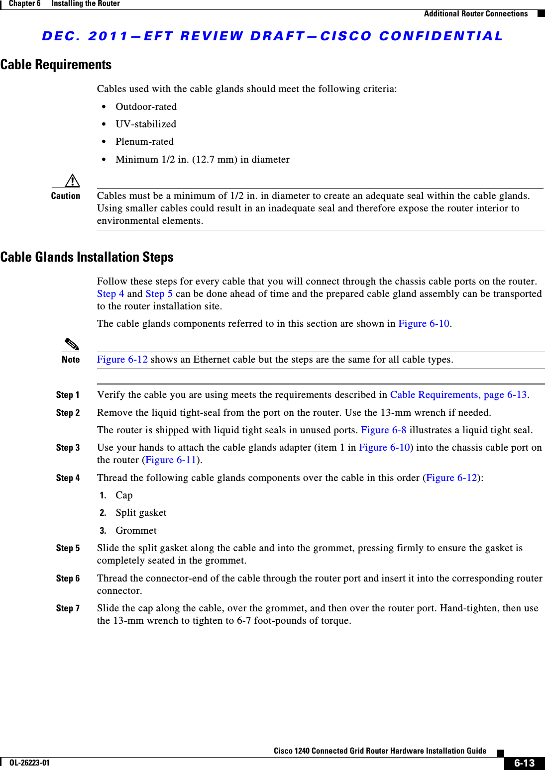 DEC. 2011—EFT REVIEW DRAFT—CISCO CONFIDENTIAL6-13Cisco 1240 Connected Grid Router Hardware Installation GuideOL-26223-01Chapter 6      Installing the Router  Additional Router ConnectionsCable RequirementsCables used with the cable glands should meet the following criteria:  • Outdoor-rated  • UV-stabilized  • Plenum-rated  • Minimum 1/2 in. (12.7 mm) in diameterCaution Cables must be a minimum of 1/2 in. in diameter to create an adequate seal within the cable glands. Using smaller cables could result in an inadequate seal and therefore expose the router interior to environmental elements.Cable Glands Installation StepsFollow these steps for every cable that you will connect through the chassis cable ports on the router. Step 4 and Step 5 can be done ahead of time and the prepared cable gland assembly can be transported to the router installation site.The cable glands components referred to in this section are shown in Figure 6-10.Note Figure 6-12 shows an Ethernet cable but the steps are the same for all cable types.Step 1 Verify the cable you are using meets the requirements described in Cable Requirements, page 6-13.Step 2 Remove the liquid tight-seal from the port on the router. Use the 13-mm wrench if needed. The router is shipped with liquid tight seals in unused ports. Figure 6-8 illustrates a liquid tight seal.Step 3 Use your hands to attach the cable glands adapter (item 1 in Figure 6-10) into the chassis cable port on the router (Figure 6-11). Step 4 Thread the following cable glands components over the cable in this order (Figure 6-12):1. Cap 2. Split gasket3. GrommetStep 5 Slide the split gasket along the cable and into the grommet, pressing firmly to ensure the gasket is completely seated in the grommet.Step 6 Thread the connector-end of the cable through the router port and insert it into the corresponding router connector.Step 7 Slide the cap along the cable, over the grommet, and then over the router port. Hand-tighten, then use the 13-mm wrench to tighten to 6-7 foot-pounds of torque.