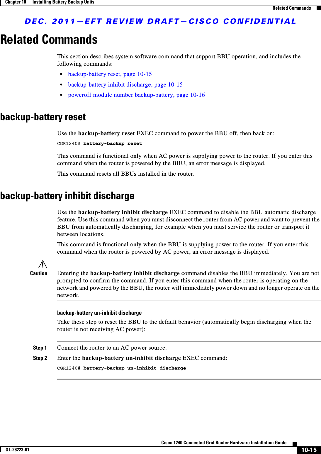 DEC. 2011—EFT REVIEW DRAFT—CISCO CONFIDENTIAL10-15Cisco 1240 Connected Grid Router Hardware Installation GuideOL-26223-01Chapter 10      Installing Battery Backup Units  Related CommandsRelated CommandsThis section describes system software command that support BBU operation, and includes the following commands:  • backup-battery reset, page 10-15  • backup-battery inhibit discharge, page 10-15  • poweroff module number backup-battery, page 10-16backup-battery resetUse the backup-battery reset EXEC command to power the BBU off, then back on:CGR1240# battery-backup resetThis command is functional only when AC power is supplying power to the router. If you enter this command when the router is powered by the BBU, an error message is displayed.This command resets all BBUs installed in the router.backup-battery inhibit dischargeUse the backup-battery inhibit discharge EXEC command to disable the BBU automatic discharge feature. Use this command when you must disconnect the router from AC power and want to prevent the BBU from automatically discharging, for example when you must service the router or transport it between locations.This command is functional only when the BBU is supplying power to the router. If you enter this command when the router is powered by AC power, an error message is displayed.Caution Entering the backup-battery inhibit discharge command disables the BBU immediately. You are not prompted to confirm the command. If you enter this command when the router is operating on the network and powered by the BBU, the router will immediately power down and no longer operate on the network.backup-battery un-inhibit dischargeTake these step to reset the BBU to the default behavior (automatically begin discharging when the router is not receiving AC power):Step 1 Connect the router to an AC power source.Step 2 Enter the backup-battery un-inhibit discharge EXEC command:CGR1240# battery-backup un-inhibit discharge