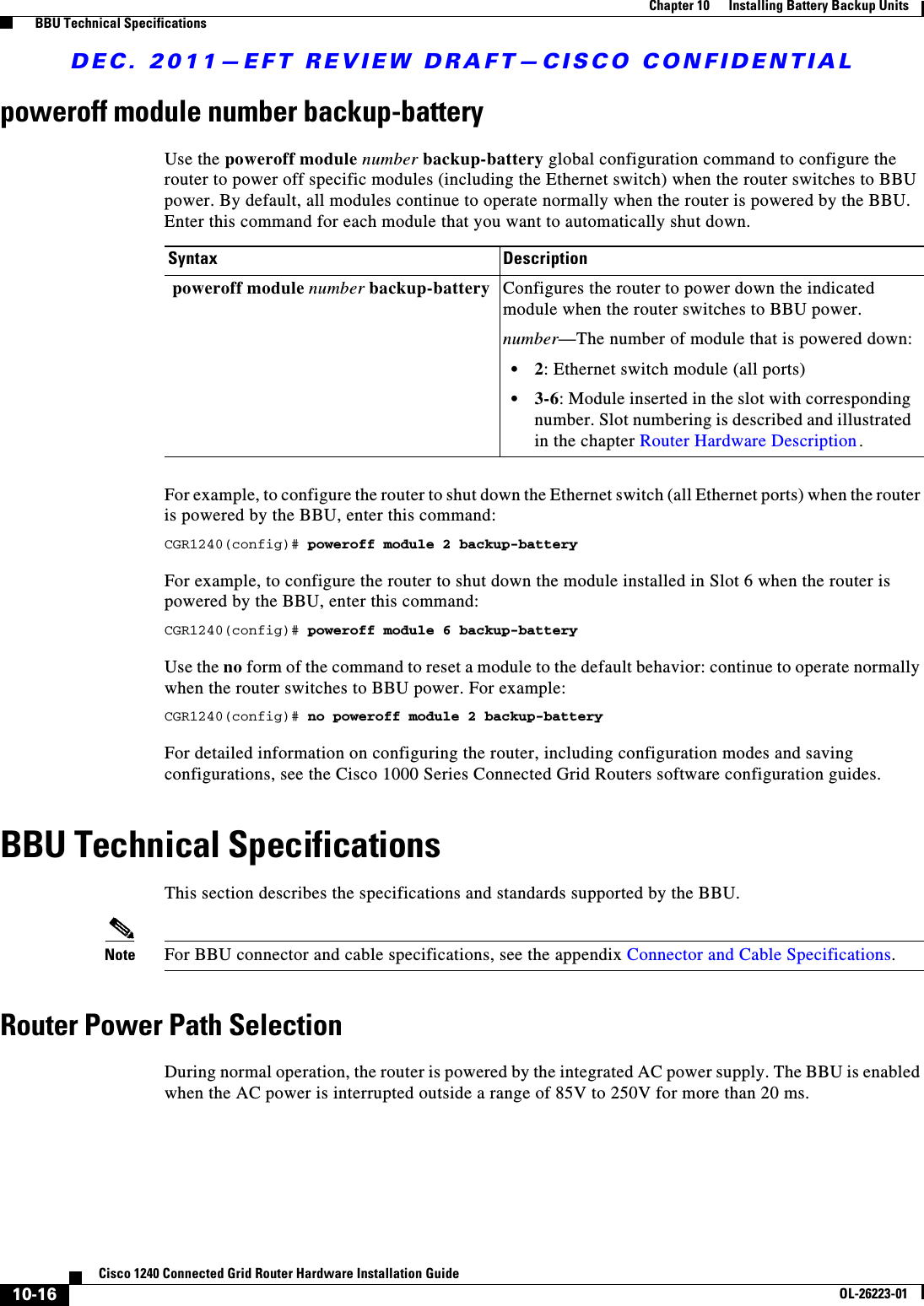 DEC. 2011—EFT REVIEW DRAFT—CISCO CONFIDENTIAL10-16Cisco 1240 Connected Grid Router Hardware Installation GuideOL-26223-01Chapter 10      Installing Battery Backup Units  BBU Technical Specificationspoweroff module number backup-batteryUse the poweroff module number backup-battery global configuration command to configure the router to power off specific modules (including the Ethernet switch) when the router switches to BBU power. By default, all modules continue to operate normally when the router is powered by the BBU. Enter this command for each module that you want to automatically shut down. For example, to configure the router to shut down the Ethernet switch (all Ethernet ports) when the router is powered by the BBU, enter this command:CGR1240(config)# poweroff module 2 backup-batteryFor example, to configure the router to shut down the module installed in Slot 6 when the router is powered by the BBU, enter this command:CGR1240(config)# poweroff module 6 backup-batteryUse the no form of the command to reset a module to the default behavior: continue to operate normally when the router switches to BBU power. For example:CGR1240(config)# no poweroff module 2 backup-batteryFor detailed information on configuring the router, including configuration modes and saving configurations, see the Cisco 1000 Series Connected Grid Routers software configuration guides.BBU Technical SpecificationsThis section describes the specifications and standards supported by the BBU.Note For BBU connector and cable specifications, see the appendix Connector and Cable Specifications.Router Power Path Selection During normal operation, the router is powered by the integrated AC power supply. The BBU is enabled when the AC power is interrupted outside a range of 85V to 250V for more than 20 ms.Syntax Description poweroff module number backup-battery Configures the router to power down the indicated module when the router switches to BBU power.number—The number of module that is powered down:  • 2: Ethernet switch module (all ports)  • 3-6: Module inserted in the slot with corresponding number. Slot numbering is described and illustrated in the chapter Router Hardware Description.