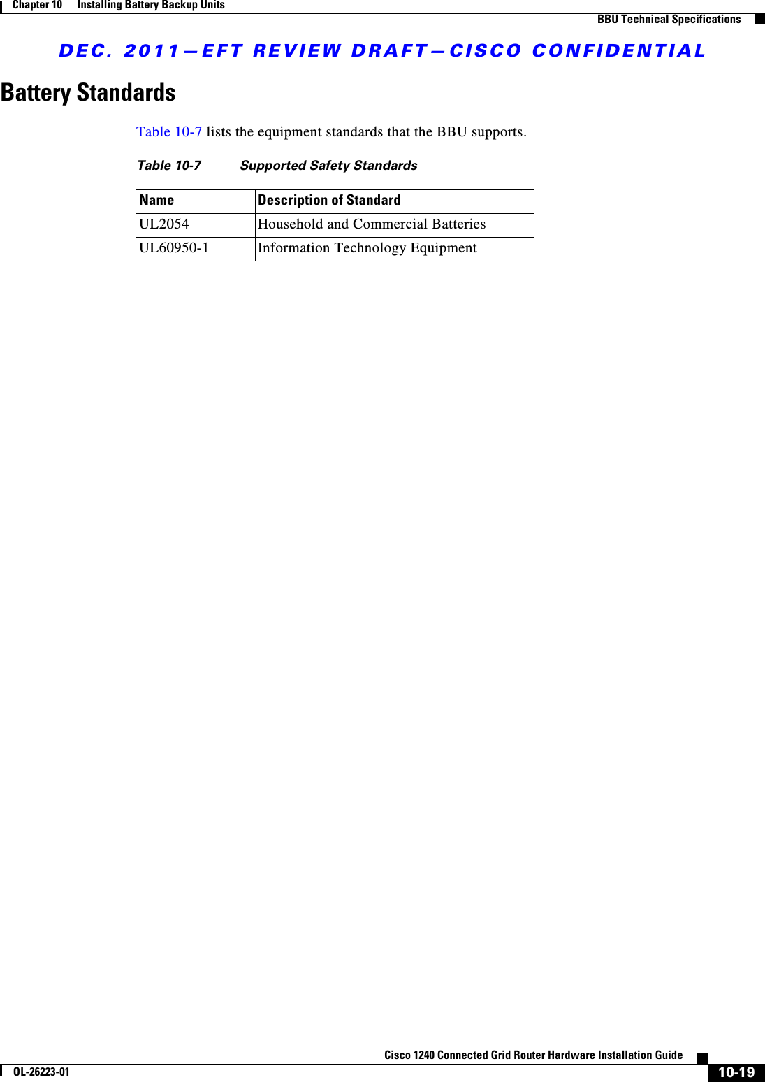 DEC. 2011—EFT REVIEW DRAFT—CISCO CONFIDENTIAL10-19Cisco 1240 Connected Grid Router Hardware Installation GuideOL-26223-01Chapter 10      Installing Battery Backup Units  BBU Technical SpecificationsBattery StandardsTable 10-7 lists the equipment standards that the BBU supports.Table 10-7  Supported Safety StandardsName Description of StandardUL2054 Household and Commercial BatteriesUL60950-1 Information Technology Equipment