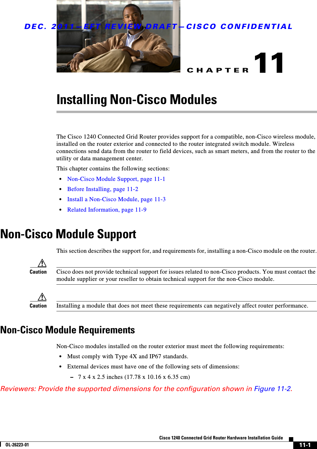 CHAPTERDEC. 2011—EFT REVIEW DRAFT—CISCO CONFIDENTIAL11-1Cisco 1240 Connected Grid Router Hardware Installation GuideOL-26223-0111Installing Non-Cisco ModulesThe Cisco 1240 Connected Grid Router provides support for a compatible, non-Cisco wireless module, installed on the router exterior and connected to the router integrated switch module. Wireless connections send data from the router to field devices, such as smart meters, and from the router to the utility or data management center. This chapter contains the following sections:  • Non-Cisco Module Support, page 11-1  • Before Installing, page 11-2  • Install a Non-Cisco Module, page 11-3  • Related Information, page 11-9Non-Cisco Module SupportThis section describes the support for, and requirements for, installing a non-Cisco module on the router.Caution Cisco does not provide technical support for issues related to non-Cisco products. You must contact the module supplier or your reseller to obtain technical support for the non-Cisco module.Caution Installing a module that does not meet these requirements can negatively affect router performance.Non-Cisco Module RequirementsNon-Cisco modules installed on the router exterior must meet the following requirements:  • Must comply with Type 4X and IP67 standards.  • External devices must have one of the following sets of dimensions:  –7 x 4 x 2.5 inches (17.78 x 10.16 x 6.35 cm)Reviewers: Provide the supported dimensions for the configuration shown in Figure 11-2.