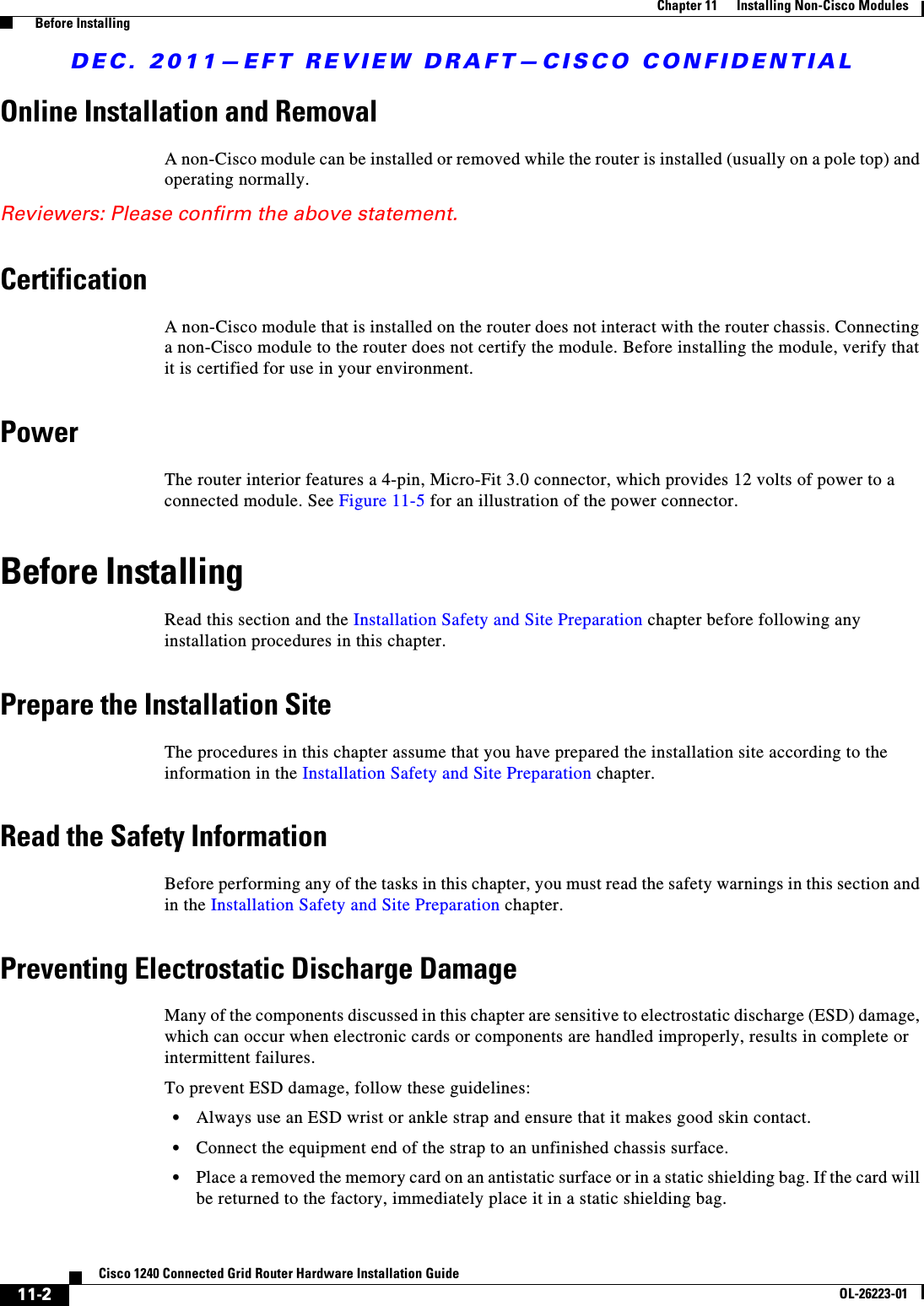 DEC. 2011—EFT REVIEW DRAFT—CISCO CONFIDENTIAL11-2Cisco 1240 Connected Grid Router Hardware Installation GuideOL-26223-01Chapter 11      Installing Non-Cisco Modules  Before InstallingOnline Installation and RemovalA non-Cisco module can be installed or removed while the router is installed (usually on a pole top) and operating normally.Reviewers: Please confirm the above statement.CertificationA non-Cisco module that is installed on the router does not interact with the router chassis. Connecting a non-Cisco module to the router does not certify the module. Before installing the module, verify that it is certified for use in your environment.PowerThe router interior features a 4-pin, Micro-Fit 3.0 connector, which provides 12 volts of power to a connected module. See Figure 11-5 for an illustration of the power connector.Before InstallingRead this section and the Installation Safety and Site Preparation chapter before following any installation procedures in this chapter. Prepare the Installation SiteThe procedures in this chapter assume that you have prepared the installation site according to the information in the Installation Safety and Site Preparation chapter.Read the Safety InformationBefore performing any of the tasks in this chapter, you must read the safety warnings in this section and in the Installation Safety and Site Preparation chapter.Preventing Electrostatic Discharge DamageMany of the components discussed in this chapter are sensitive to electrostatic discharge (ESD) damage, which can occur when electronic cards or components are handled improperly, results in complete or intermittent failures.To prevent ESD damage, follow these guidelines:  • Always use an ESD wrist or ankle strap and ensure that it makes good skin contact.  • Connect the equipment end of the strap to an unfinished chassis surface.  • Place a removed the memory card on an antistatic surface or in a static shielding bag. If the card will be returned to the factory, immediately place it in a static shielding bag.