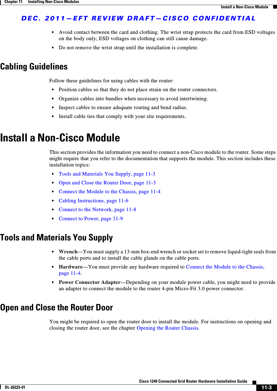 DEC. 2011—EFT REVIEW DRAFT—CISCO CONFIDENTIAL11-3Cisco 1240 Connected Grid Router Hardware Installation GuideOL-26223-01Chapter 11      Installing Non-Cisco Modules  Install a Non-Cisco Module  • Avoid contact between the card and clothing. The wrist strap protects the card from ESD voltages on the body only; ESD voltages on clothing can still cause damage.  • Do not remove the wrist strap until the installation is complete.Cabling GuidelinesFollow these guidelines for using cables with the router:  • Position cables so that they do not place strain on the router connectors.  • Organize cables into bundles when necessary to avoid intertwining.  • Inspect cables to ensure adequate routing and bend radius.   • Install cable ties that comply with your site requirements.Install a Non-Cisco ModuleThis section provides the information you need to connect a non-Cisco module to the router. Some steps might require that you refer to the documentation that supports the module. This section includes these installation topics:  • Tools and Materials You Supply, page 11-3  • Open and Close the Router Door, page 11-3  • Connect the Module to the Chassis, page 11-4  • Cabling Instructions, page 11-6  • Connect to the Network, page 11-8  • Connect to Power, page 11-9Tools and Materials You Supply  • Wrench—You must supply a 13-mm box-end wrench or socket set to remove liquid-tight seals from the cable ports and to install the cable glands on the cable ports.  • Hardware—You must provide any hardware required to Connect the Module to the Chassis, page 11-4.  • Power Connector Adapter—Depending on your module power cable, you might need to provide an adapter to connect the module to the router 4-pin Micro-Fit 3.0 power connector.Open and Close the Router DoorYou might be required to open the router door to install the module. For instructions on opening and closing the router door, see the chapter Opening the Router Chassis.