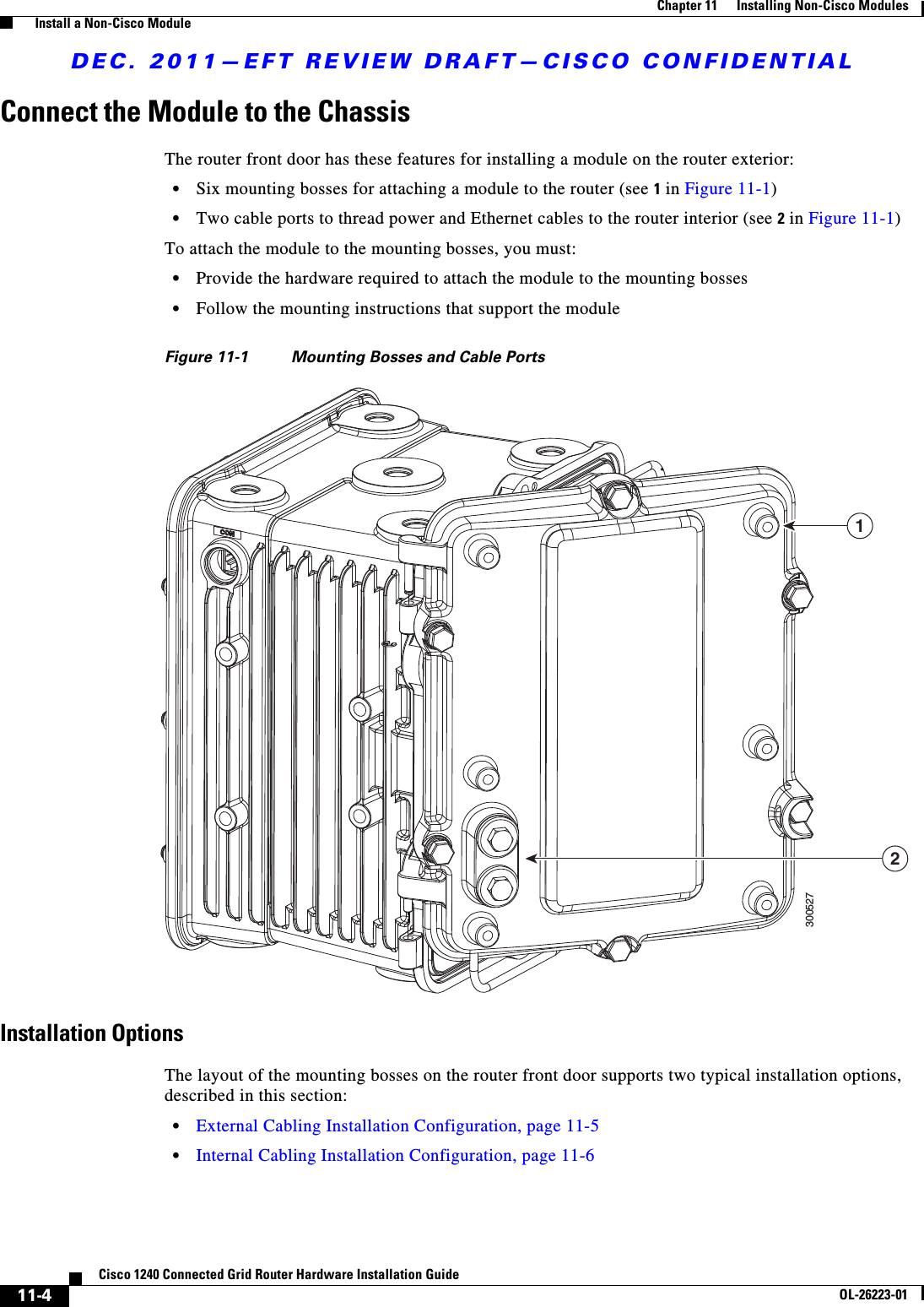 DEC. 2011—EFT REVIEW DRAFT—CISCO CONFIDENTIAL11-4Cisco 1240 Connected Grid Router Hardware Installation GuideOL-26223-01Chapter 11      Installing Non-Cisco Modules  Install a Non-Cisco ModuleConnect the Module to the ChassisThe router front door has these features for installing a module on the router exterior:  • Six mounting bosses for attaching a module to the router (see 1 in Figure 11-1)  • Two cable ports to thread power and Ethernet cables to the router interior (see 2 in Figure 11-1)To attach the module to the mounting bosses, you must:  • Provide the hardware required to attach the module to the mounting bosses  • Follow the mounting instructions that support the moduleFigure 11-1 Mounting Bosses and Cable PortsInstallation OptionsThe layout of the mounting bosses on the router front door supports two typical installation options, described in this section:  • External Cabling Installation Configuration, page 11-5  • Internal Cabling Installation Configuration, page 11-630052712