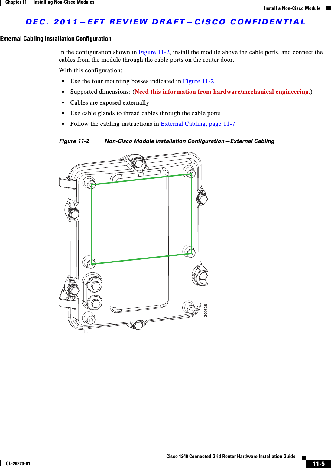 DEC. 2011—EFT REVIEW DRAFT—CISCO CONFIDENTIAL11-5Cisco 1240 Connected Grid Router Hardware Installation GuideOL-26223-01Chapter 11      Installing Non-Cisco Modules  Install a Non-Cisco ModuleExternal Cabling Installation ConfigurationIn the configuration shown in Figure 11-2, install the module above the cable ports, and connect the cables from the module through the cable ports on the router door. With this configuration:  • Use the four mounting bosses indicated in Figure 11-2.  • Supported dimensions: (Need this information from hardware/mechanical engineering.)  • Cables are exposed externally  • Use cable glands to thread cables through the cable ports  • Follow the cabling instructions in External Cabling, page 11-7Figure 11-2 Non-Cisco Module Installation Configuration—External Cabling300528