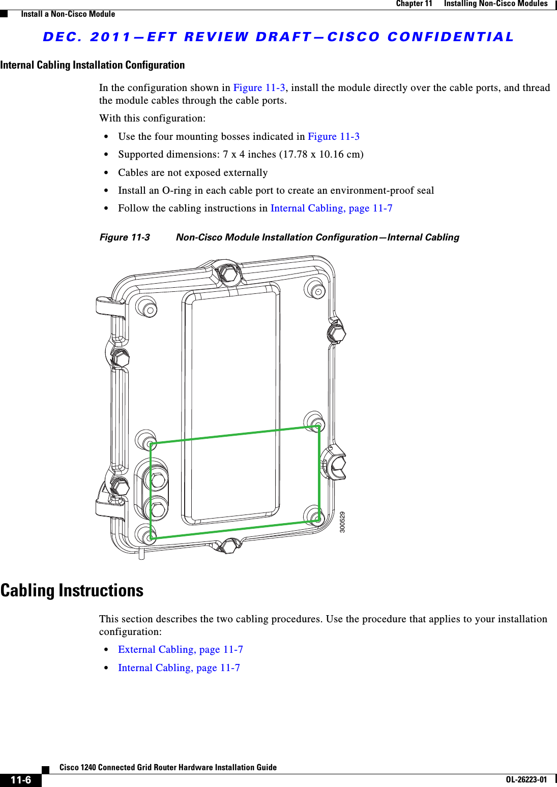 DEC. 2011—EFT REVIEW DRAFT—CISCO CONFIDENTIAL11-6Cisco 1240 Connected Grid Router Hardware Installation GuideOL-26223-01Chapter 11      Installing Non-Cisco Modules  Install a Non-Cisco ModuleInternal Cabling Installation ConfigurationIn the configuration shown in Figure 11-3, install the module directly over the cable ports, and thread the module cables through the cable ports. With this configuration:  • Use the four mounting bosses indicated in Figure 11-3   • Supported dimensions: 7 x 4 inches (17.78 x 10.16 cm)  • Cables are not exposed externally  • Install an O-ring in each cable port to create an environment-proof seal   • Follow the cabling instructions in Internal Cabling, page 11-7Figure 11-3 Non-Cisco Module Installation Configuration—Internal CablingCabling Instructions This section describes the two cabling procedures. Use the procedure that applies to your installation configuration:  • External Cabling, page 11-7  • Internal Cabling, page 11-7300529