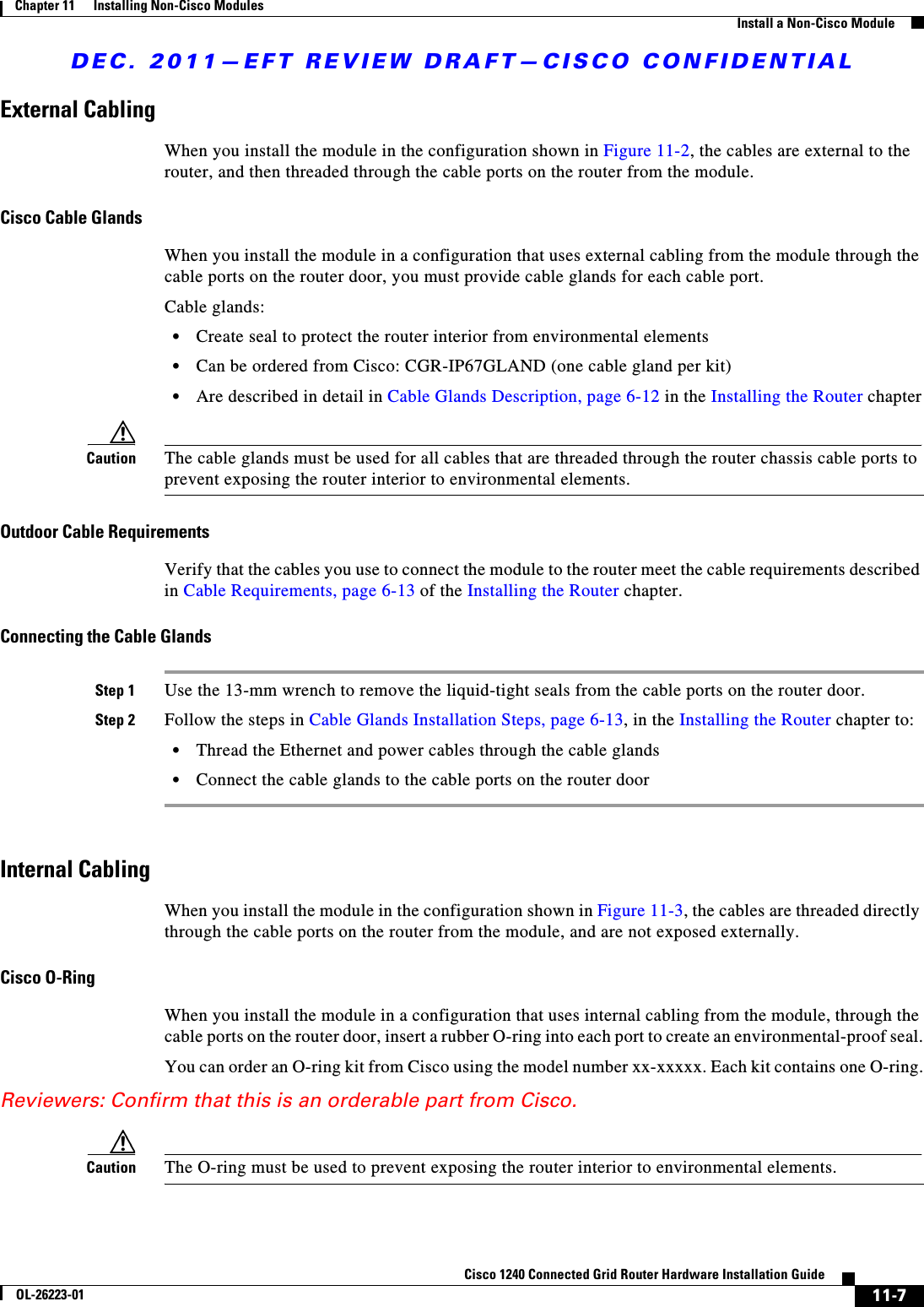 DEC. 2011—EFT REVIEW DRAFT—CISCO CONFIDENTIAL11-7Cisco 1240 Connected Grid Router Hardware Installation GuideOL-26223-01Chapter 11      Installing Non-Cisco Modules  Install a Non-Cisco ModuleExternal CablingWhen you install the module in the configuration shown in Figure 11-2, the cables are external to the router, and then threaded through the cable ports on the router from the module.Cisco Cable Glands When you install the module in a configuration that uses external cabling from the module through the cable ports on the router door, you must provide cable glands for each cable port. Cable glands:  • Create seal to protect the router interior from environmental elements  • Can be ordered from Cisco: CGR-IP67GLAND (one cable gland per kit)  • Are described in detail in Cable Glands Description, page 6-12 in the Installing the Router chapterCaution The cable glands must be used for all cables that are threaded through the router chassis cable ports to prevent exposing the router interior to environmental elements. Outdoor Cable RequirementsVerify that the cables you use to connect the module to the router meet the cable requirements described in Cable Requirements, page 6-13 of the Installing the Router chapter.Connecting the Cable GlandsStep 1 Use the 13-mm wrench to remove the liquid-tight seals from the cable ports on the router door.Step 2 Follow the steps in Cable Glands Installation Steps, page 6-13, in the Installing the Router chapter to:  • Thread the Ethernet and power cables through the cable glands  • Connect the cable glands to the cable ports on the router doorInternal CablingWhen you install the module in the configuration shown in Figure 11-3, the cables are threaded directly through the cable ports on the router from the module, and are not exposed externally.Cisco O-RingWhen you install the module in a configuration that uses internal cabling from the module, through the cable ports on the router door, insert a rubber O-ring into each port to create an environmental-proof seal.You can order an O-ring kit from Cisco using the model number xx-xxxxx. Each kit contains one O-ring.Reviewers: Confirm that this is an orderable part from Cisco.Caution The O-ring must be used to prevent exposing the router interior to environmental elements. 