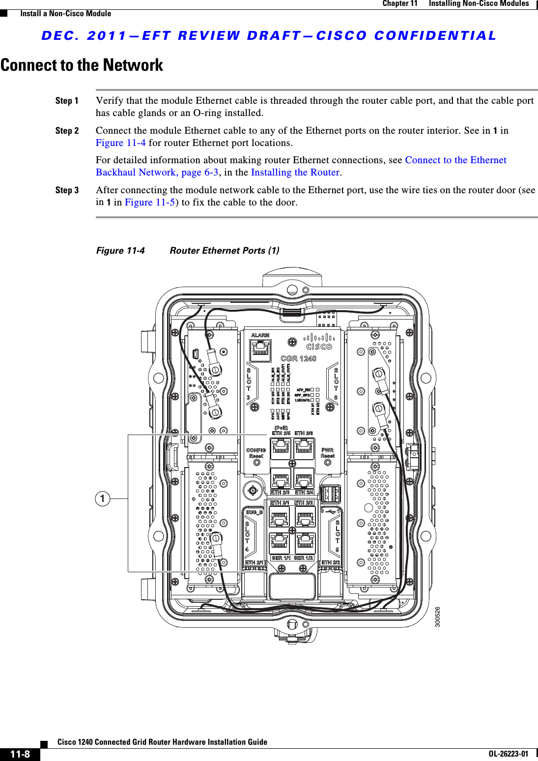 DEC. 2011—EFT REVIEW DRAFT—CISCO CONFIDENTIAL11-8Cisco 1240 Connected Grid Router Hardware Installation GuideOL-26223-01Chapter 11      Installing Non-Cisco Modules  Install a Non-Cisco ModuleConnect to the NetworkStep 1 Verify that the module Ethernet cable is threaded through the router cable port, and that the cable port has cable glands or an O-ring installed.Step 2 Connect the module Ethernet cable to any of the Ethernet ports on the router interior. See in 1 in Figure 11-4 for router Ethernet port locations. For detailed information about making router Ethernet connections, see Connect to the Ethernet Backhaul Network, page 6-3, in the Installing the Router.Step 3 After connecting the module network cable to the Ethernet port, use the wire ties on the router door (see in 1 in Figure 11-5) to fix the cable to the door.Figure 11-4 Router Ethernet Ports (1)1300526