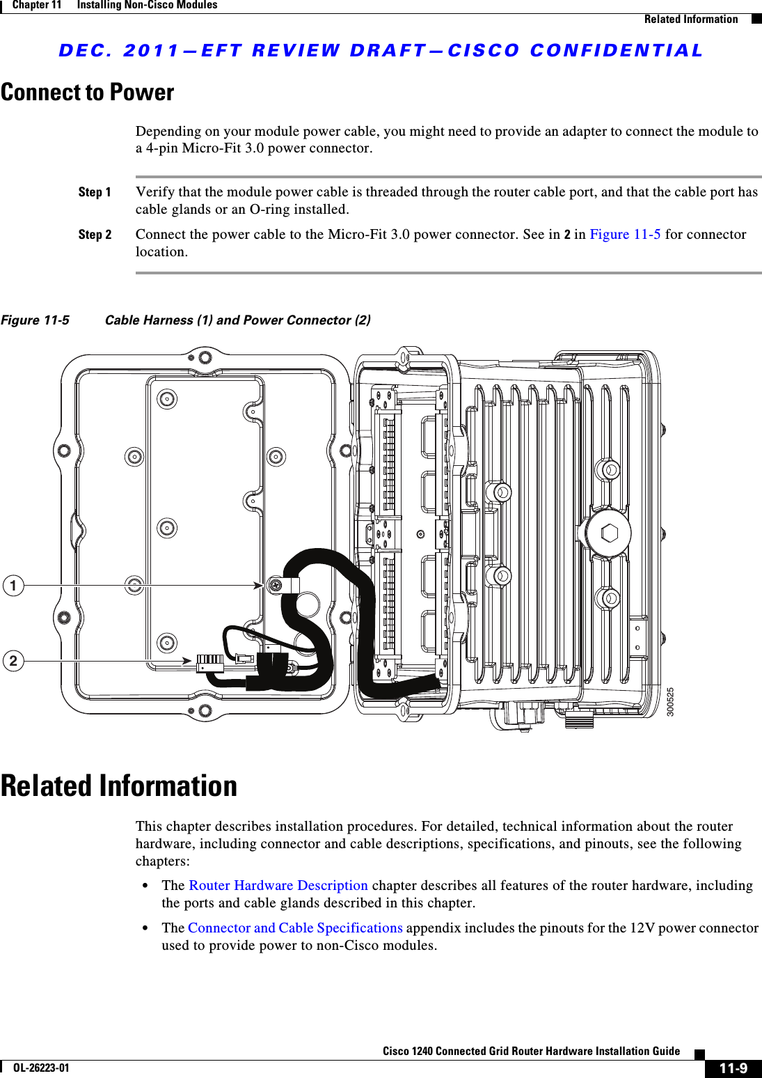 DEC. 2011—EFT REVIEW DRAFT—CISCO CONFIDENTIAL11-9Cisco 1240 Connected Grid Router Hardware Installation GuideOL-26223-01Chapter 11      Installing Non-Cisco Modules  Related InformationConnect to PowerDepending on your module power cable, you might need to provide an adapter to connect the module to a 4-pin Micro-Fit 3.0 power connector.Step 1 Verify that the module power cable is threaded through the router cable port, and that the cable port has cable glands or an O-ring installed.Step 2 Connect the power cable to the Micro-Fit 3.0 power connector. See in 2 in Figure 11-5 for connector location.Figure 11-5 Cable Harness (1) and Power Connector (2)Related InformationThis chapter describes installation procedures. For detailed, technical information about the router hardware, including connector and cable descriptions, specifications, and pinouts, see the following chapters:  • The Router Hardware Description chapter describes all features of the router hardware, including the ports and cable glands described in this chapter.  • The Connector and Cable Specifications appendix includes the pinouts for the 12V power connector used to provide power to non-Cisco modules.12300525