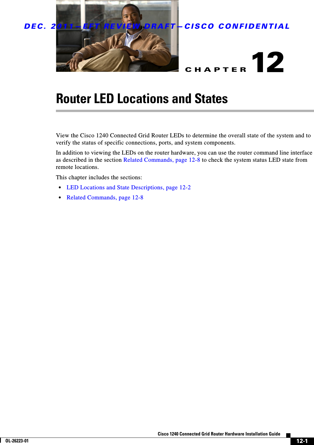 CHAPTERDEC. 2011—EFT REVIEW DRAFT—CISCO CONFIDENTIAL12-1Cisco 1240 Connected Grid Router Hardware Installation GuideOL-26223-0112Router LED Locations and StatesView the Cisco 1240 Connected Grid Router LEDs to determine the overall state of the system and to verify the status of specific connections, ports, and system components. In addition to viewing the LEDs on the router hardware, you can use the router command line interface as described in the section Related Commands, page 12-8 to check the system status LED state from remote locations.This chapter includes the sections:  • LED Locations and State Descriptions, page 12-2  • Related Commands, page 12-8