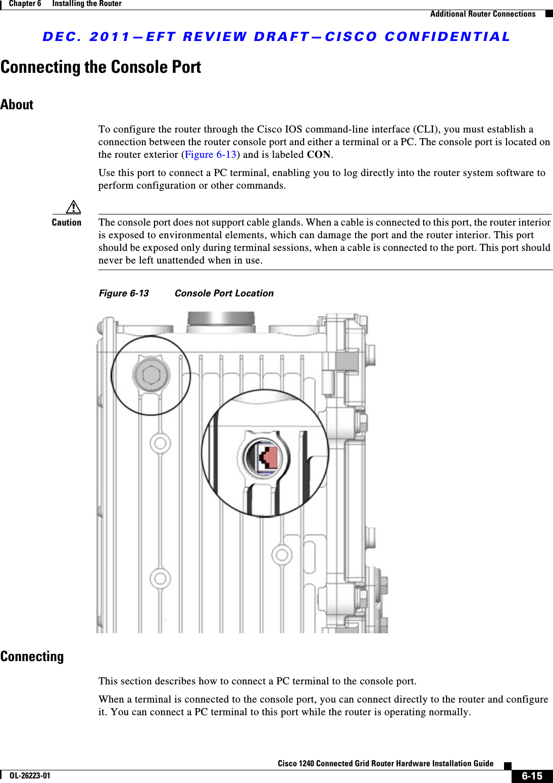 DEC. 2011—EFT REVIEW DRAFT—CISCO CONFIDENTIAL6-15Cisco 1240 Connected Grid Router Hardware Installation GuideOL-26223-01Chapter 6      Installing the Router  Additional Router ConnectionsConnecting the Console PortAboutTo configure the router through the Cisco IOS command-line interface (CLI), you must establish a connection between the router console port and either a terminal or a PC. The console port is located on the router exterior (Figure 6-13) and is labeled CON. Use this port to connect a PC terminal, enabling you to log directly into the router system software to perform configuration or other commands.Caution The console port does not support cable glands. When a cable is connected to this port, the router interior is exposed to environmental elements, which can damage the port and the router interior. This port should be exposed only during terminal sessions, when a cable is connected to the port. This port should never be left unattended when in use.Figure 6-13 Console Port LocationConnectingThis section describes how to connect a PC terminal to the console port.When a terminal is connected to the console port, you can connect directly to the router and configure it. You can connect a PC terminal to this port while the router is operating normally.