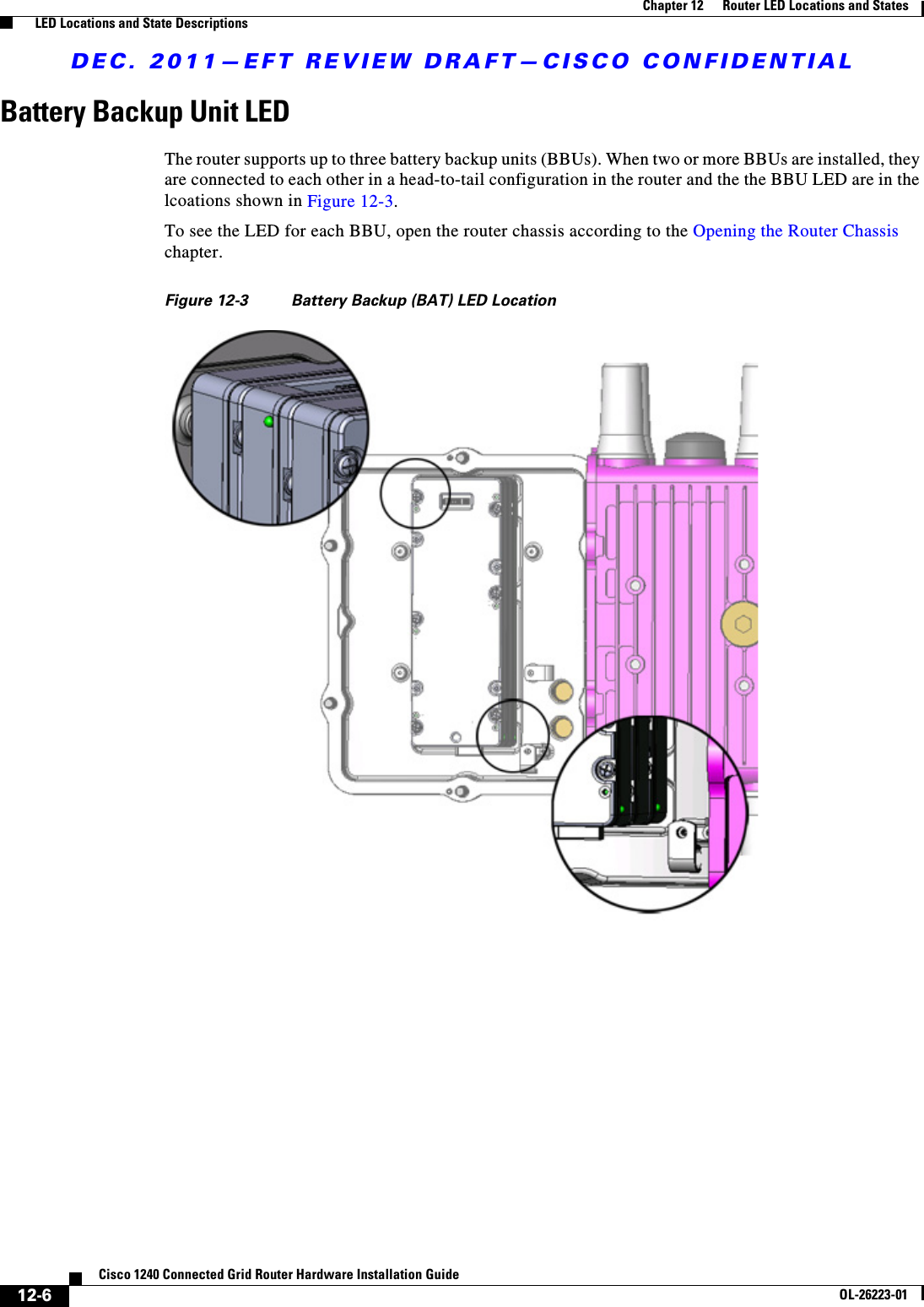 DEC. 2011—EFT REVIEW DRAFT—CISCO CONFIDENTIAL12-6Cisco 1240 Connected Grid Router Hardware Installation GuideOL-26223-01Chapter 12      Router LED Locations and States  LED Locations and State DescriptionsBattery Backup Unit LEDThe router supports up to three battery backup units (BBUs). When two or more BBUs are installed, they are connected to each other in a head-to-tail configuration in the router and the the BBU LED are in the lcoations shown in Figure 12-3. To see the LED for each BBU, open the router chassis according to the Opening the Router Chassis chapter.Figure 12-3 Battery Backup (BAT) LED Location