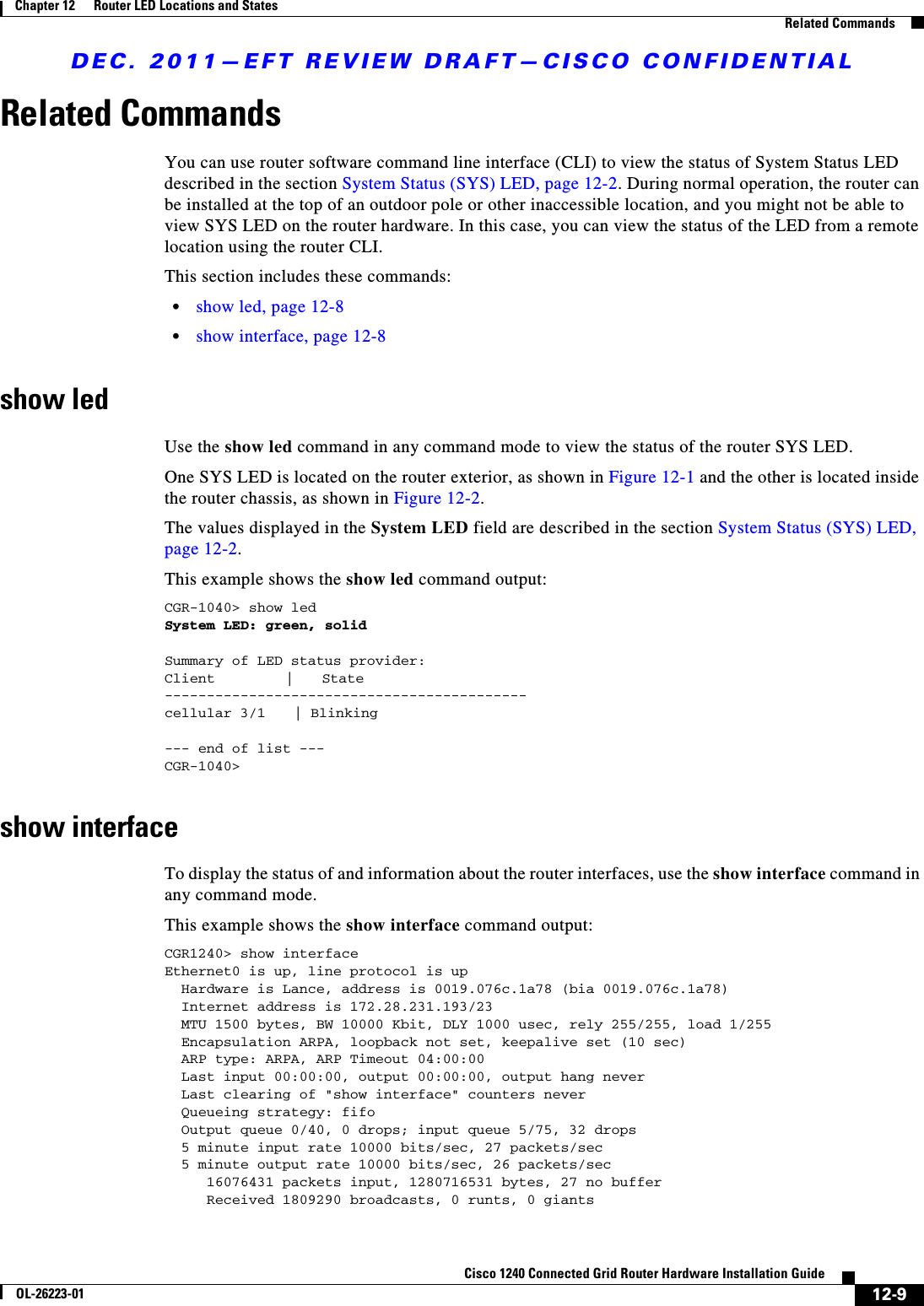 DEC. 2011—EFT REVIEW DRAFT—CISCO CONFIDENTIAL12-9Cisco 1240 Connected Grid Router Hardware Installation GuideOL-26223-01Chapter 12      Router LED Locations and States  Related CommandsRelated CommandsYou can use router software command line interface (CLI) to view the status of System Status LED described in the section System Status (SYS) LED, page 12-2. During normal operation, the router can be installed at the top of an outdoor pole or other inaccessible location, and you might not be able to view SYS LED on the router hardware. In this case, you can view the status of the LED from a remote location using the router CLI.This section includes these commands:  • show led, page 12-8  • show interface, page 12-8show ledUse the show led command in any command mode to view the status of the router SYS LED. One SYS LED is located on the router exterior, as shown in Figure 12-1 and the other is located inside the router chassis, as shown in Figure 12-2.The values displayed in the System LED field are described in the section System Status (SYS) LED, page 12-2.This example shows the show led command output:CGR-1040&gt; show ledSystem LED: green, solidSummary of LED status provider:Client     |  State-------------------------------------------cellular 3/1    | Blinking--- end of list ---CGR-1040&gt;show interfaceTo display the status of and information about the router interfaces, use the show interface command in any command mode.This example shows the show interface command output:CGR1240&gt; show interfaceEthernet0 is up, line protocol is up  Hardware is Lance, address is 0019.076c.1a78 (bia 0019.076c.1a78)  Internet address is 172.28.231.193/23  MTU 1500 bytes, BW 10000 Kbit, DLY 1000 usec, rely 255/255, load 1/255  Encapsulation ARPA, loopback not set, keepalive set (10 sec)  ARP type: ARPA, ARP Timeout 04:00:00  Last input 00:00:00, output 00:00:00, output hang never  Last clearing of &quot;show interface&quot; counters never  Queueing strategy: fifo  Output queue 0/40, 0 drops; input queue 5/75, 32 drops  5 minute input rate 10000 bits/sec, 27 packets/sec  5 minute output rate 10000 bits/sec, 26 packets/sec     16076431 packets input, 1280716531 bytes, 27 no buffer     Received 1809290 broadcasts, 0 runts, 0 giants