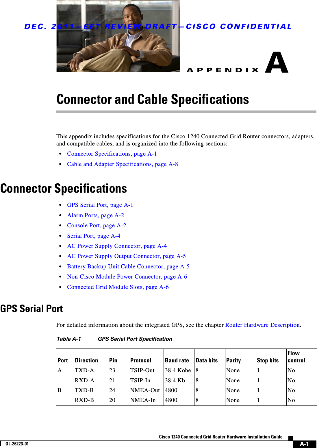 DEC. 2011—EFT REVIEW DRAFT—CISCO CONFIDENTIALA-1Cisco 1240 Connected Grid Router Hardware Installation GuideOL-26223-01APPENDIXAConnector and Cable SpecificationsThis appendix includes specifications for the Cisco 1240 Connected Grid Router connectors, adapters, and compatible cables, and is organized into the following sections:  • Connector Specifications, page A-1  • Cable and Adapter Specifications, page A-8Connector Specifications  • GPS Serial Port, page A-1  • Alarm Ports, page A-2  • Console Port, page A-2  • Serial Port, page A-4  • AC Power Supply Connector, page A-4  • AC Power Supply Output Connector, page A-5  • Battery Backup Unit Cable Connector, page A-5  • Non-Cisco Module Power Connector, page A-6  • Connected Grid Module Slots, page A-6GPS Serial PortFor detailed information about the integrated GPS, see the chapter Router Hardware Description.Table A-1 GPS Serial Port SpecificationPort Direction Pin Protocol Baud rate Data bits Parity Stop bitsFlow controlATXD-A 23 TSIP-Out 38.4 Kobe 8None 1NoRXD-A 21 TSIP-In 38.4 Kb 8None 1NoBTXD-B 24 NMEA-Out 4800 8None 1NoRXD-B 20 NMEA-In 4800 8None 1No
