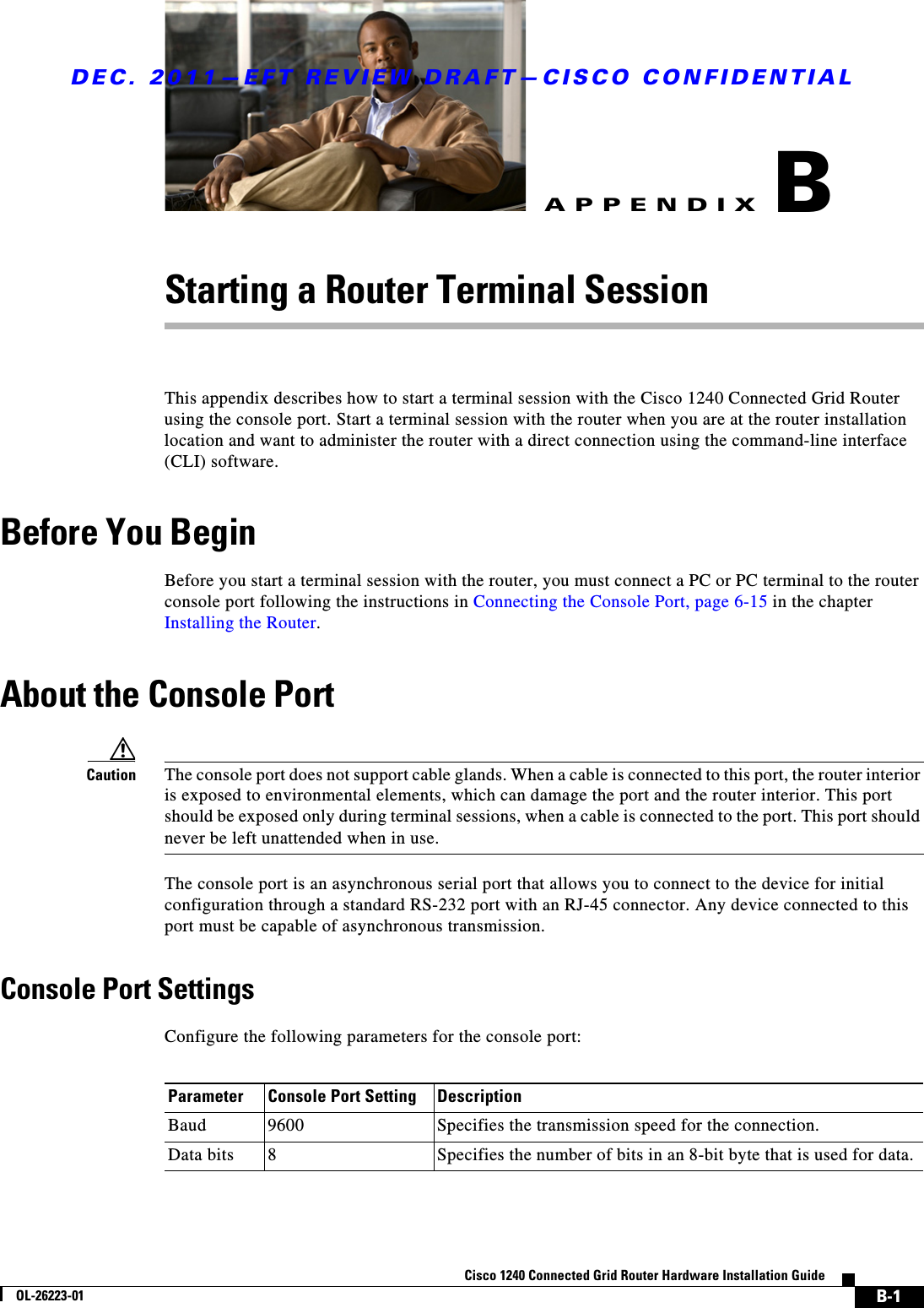 DEC. 2011—EFT REVIEW DRAFT—CISCO CONFIDENTIALB-1Cisco 1240 Connected Grid Router Hardware Installation GuideOL-26223-01APPENDIXBStarting a Router Terminal SessionThis appendix describes how to start a terminal session with the Cisco 1240 Connected Grid Router using the console port. Start a terminal session with the router when you are at the router installation location and want to administer the router with a direct connection using the command-line interface (CLI) software.Before You BeginBefore you start a terminal session with the router, you must connect a PC or PC terminal to the router console port following the instructions in Connecting the Console Port, page 6-15 in the chapter Installing the Router.About the Console PortCaution The console port does not support cable glands. When a cable is connected to this port, the router interior is exposed to environmental elements, which can damage the port and the router interior. This port should be exposed only during terminal sessions, when a cable is connected to the port. This port should never be left unattended when in use.The console port is an asynchronous serial port that allows you to connect to the device for initial configuration through a standard RS-232 port with an RJ-45 connector. Any device connected to this port must be capable of asynchronous transmission. Console Port SettingsConfigure the following parameters for the console port:Parameter Console Port Setting DescriptionBaud 9600 Specifies the transmission speed for the connection.Data bits 8Specifies the number of bits in an 8-bit byte that is used for data.