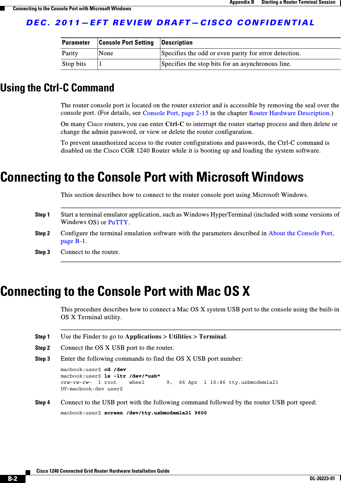 DEC. 2011—EFT REVIEW DRAFT—CISCO CONFIDENTIALB-2Cisco 1240 Connected Grid Router Hardware Installation GuideOL-26223-01Appendix B      Starting a Router Terminal Session  Connecting to the Console Port with Microsoft WindowsUsing the Ctrl-C Command The router console port is located on the router exterior and is accessible by removing the seal over the console port. (For details, see Console Port, page 2-15 in the chapter Router Hardware Description.)On many Cisco routers, you can enter Ctrl-C to interrupt the router startup process and then delete or change the admin password, or view or delete the router configuration.To prevent unauthorized access to the router configurations and passwords, the Ctrl-C command is disabled on the Cisco CGR 1240 Router while it is booting up and loading the system software. Connecting to the Console Port with Microsoft WindowsThis section describes how to connect to the router console port using Microsoft Windows.Step 1 Start a terminal emulator application, such as Windows HyperTerminal (included with some versions of Windows OS) or PuTTY.Step 2 Configure the terminal emulation software with the parameters described in About the Console Port, page B-1. Step 3 Connect to the router.Connecting to the Console Port with Mac OS XThis procedure describes how to connect a Mac OS X system USB port to the console using the built-in OS X Terminal utility.Step 1 Use the Finder to go to Applications &gt; Utilities &gt; Terminal.Step 2 Connect the OS X USB port to the router.Step 3 Enter the following commands to find the OS X USB port number:macbook:user$ cd /devmacbook:user$ ls -ltr /dev/*usb*crw-rw-rw-  1 root    wheel       9,  66 Apr  1 16:46 tty.usbmodem1a21  DT-macbook:dev user$Step 4 Connect to the USB port with the following command followed by the router USB port speed:macbook:user$ screen /dev/tty.usbmodem1a21 9600Parity None Specifies the odd or even parity for error detection.Stop bits 1Specifies the stop bits for an asynchronous line.Parameter Console Port Setting Description