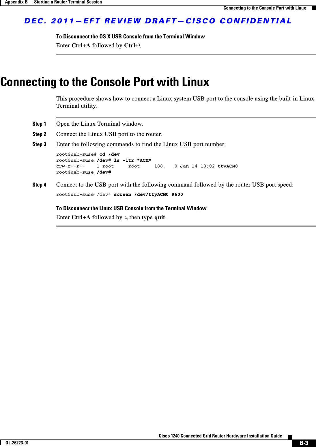 DEC. 2011—EFT REVIEW DRAFT—CISCO CONFIDENTIALB-3Cisco 1240 Connected Grid Router Hardware Installation GuideOL-26223-01Appendix B      Starting a Router Terminal Session  Connecting to the Console Port with LinuxTo Disconnect the OS X USB Console from the Terminal WindowEnter Ctrl+A followed by Ctrl+\Connecting to the Console Port with LinuxThis procedure shows how to connect a Linux system USB port to the console using the built-in Linux Terminal utility.Step 1 Open the Linux Terminal window.Step 2 Connect the Linux USB port to the router.Step 3 Enter the following commands to find the Linux USB port number:root@usb-suse# cd /devroot@usb-suse /dev# ls -ltr *ACM*crw-r--r--    1 root     root     188,   0 Jan 14 18:02 ttyACM0root@usb-suse /dev#Step 4 Connect to the USB port with the following command followed by the router USB port speed:root@usb-suse /dev# screen /dev/ttyACM0 9600To Disconnect the Linux USB Console from the Terminal WindowEnter Ctrl+A followed by :, then type quit.