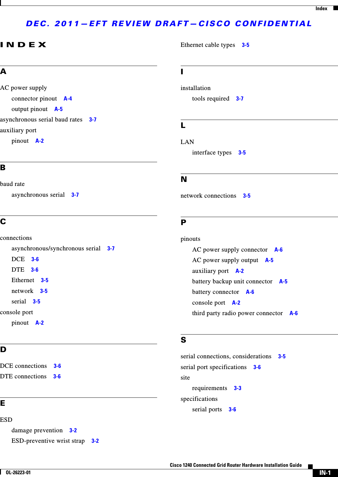 DEC. 2011—EFT REVIEW DRAFT—CISCO CONFIDENTIALIndexIN-1Cisco 1240 Connected Grid Router Hardware Installation GuideOL-26223-01INDEXAAC power supplyconnector pinout     A-4output pinout     A-5asynchronous serial baud rates     3-7auxiliary portpinout     A-2Bbaud rateasynchronous serial     3-7Cconnectionsasynchronous/synchronous serial     3-7DCE     3-6DTE     3-6Ethernet     3-5network     3-5serial     3-5console portpinout     A-2DDCE connections     3-6DTE connections     3-6EESDdamage prevention     3-2ESD-preventive wrist strap     3-2Ethernet cable types     3-5Iinstallationtools required     3-7LLANinterface types     3-5Nnetwork connections     3-5PpinoutsAC power supply connector     A-6AC power supply output     A-5auxiliary port     A-2battery backup unit connector     A-5battery connector     A-6console port     A-2third party radio power connector     A-6Sserial connections, considerations     3-5serial port specifications     3-6siterequirements     3-3specificationsserial ports     3-6