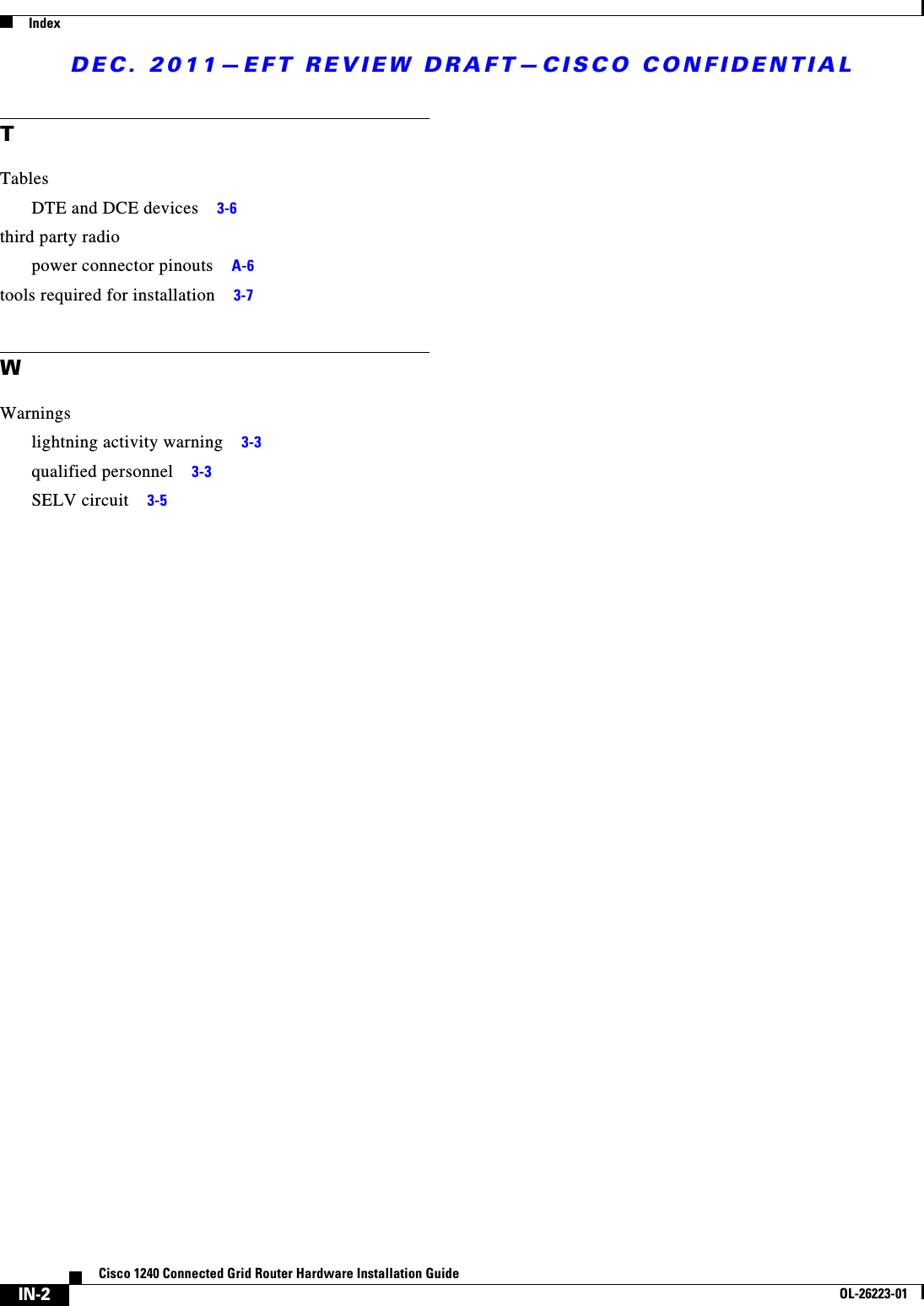 DEC. 2011—EFT REVIEW DRAFT—CISCO CONFIDENTIALIndexIN-2Cisco 1240 Connected Grid Router Hardware Installation GuideOL-26223-01TTablesDTE and DCE devices     3-6third party radiopower connector pinouts     A-6tools required for installation     3-7WWarningslightning activity warning     3-3qualified personnel     3-3SELV circuit     3-5