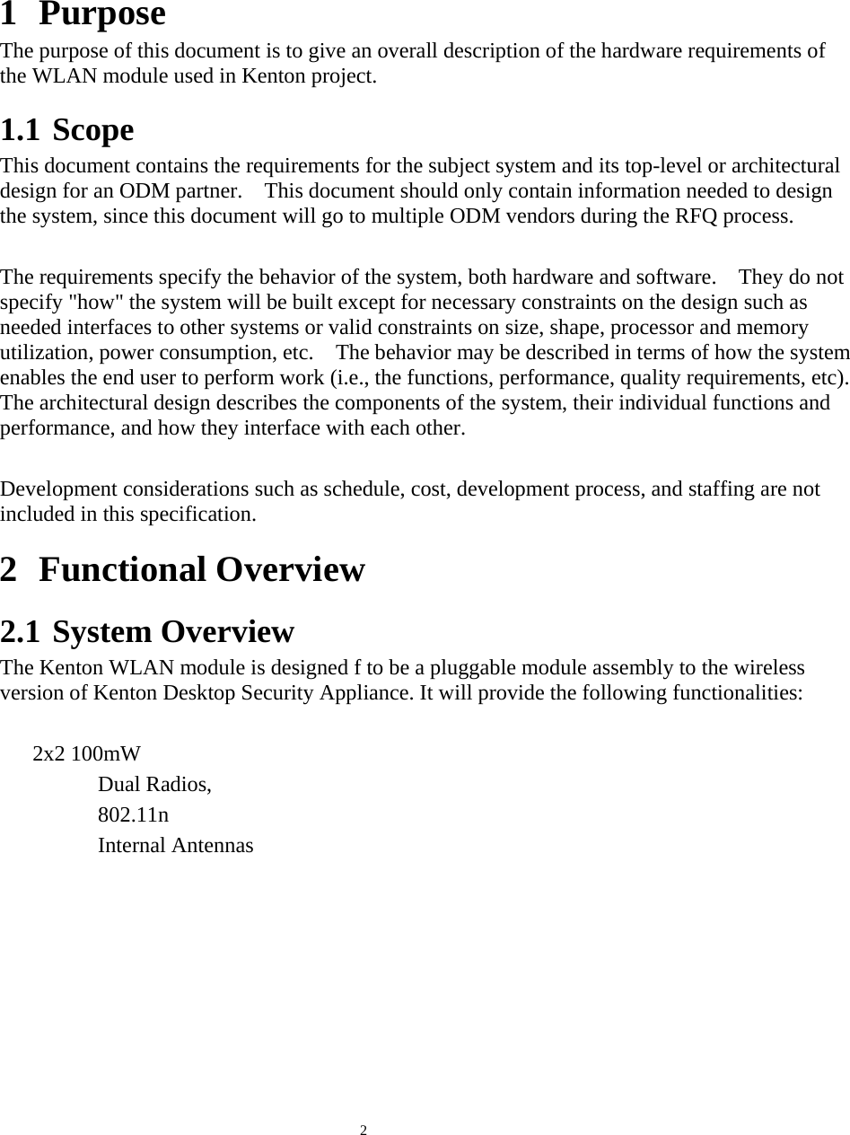  2    1 Purpose The purpose of this document is to give an overall description of the hardware requirements of the WLAN module used in Kenton project.1.1 Scope This document contains the requirements for the subject system and its top-level or architectural design for an ODM partner.    This document should only contain information needed to design the system, since this document will go to multiple ODM vendors during the RFQ process.  The requirements specify the behavior of the system, both hardware and software.    They do not specify &quot;how&quot; the system will be built except for necessary constraints on the design such as needed interfaces to other systems or valid constraints on size, shape, processor and memory utilization, power consumption, etc.    The behavior may be described in terms of how the system enables the end user to perform work (i.e., the functions, performance, quality requirements, etc).   The architectural design describes the components of the system, their individual functions and performance, and how they interface with each other.  Development considerations such as schedule, cost, development process, and staffing are not included in this specification. 2 Functional Overview 2.1 System Overview The Kenton WLAN module is designed f to be a pluggable module assembly to the wireless version of Kenton Desktop Security Appliance. It will provide the following functionalities:  2x2 100mW Dual Radios,   802.11n Internal Antennas  