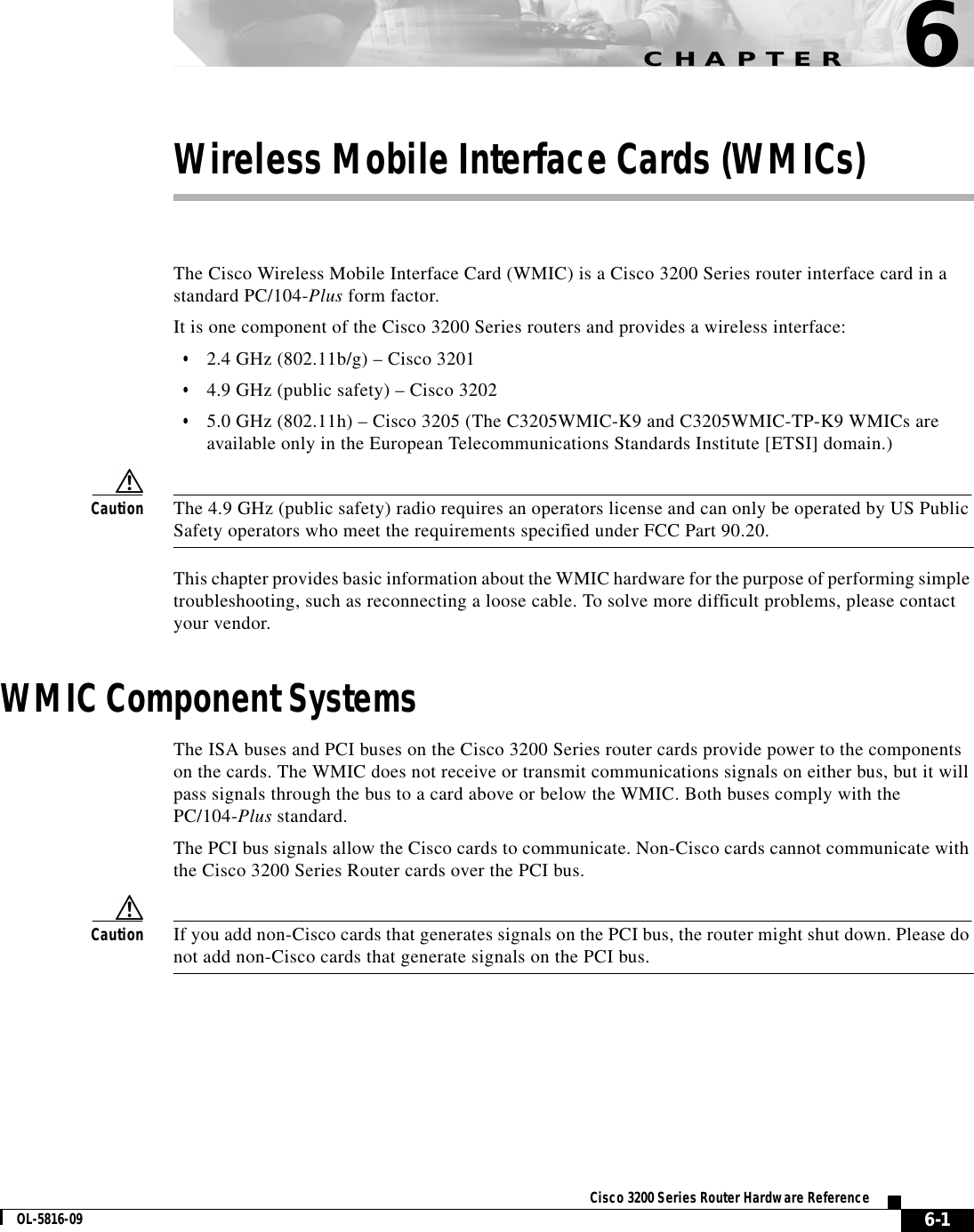 CHAPTER6-1Cisco 3200 Series Router Hardware ReferenceOL-5816-096Wireless Mobile Interface Cards (WMICs)The Cisco Wireless Mobile Interface Card (WMIC) is a Cisco 3200 Series router interface card in astandard PC/104-Plus form factor.It is one component of the Cisco 3200 Series routers and provides a wireless interface:•2.4 GHz (802.11b/g) – Cisco 3201•4.9 GHz (public safety) – Cisco 3202•5.0 GHz (802.11h) – Cisco 3205 (The C3205WMIC-K9 and C3205WMIC-TP-K9 WMICs areavailable only in the European Telecommunications Standards Institute [ETSI] domain.)Caution The 4.9 GHz (public safety) radio requires an operators license and can only be operated by US PublicSafety operators who meet the requirements specified under FCC Part 90.20.This chapter provides basic information about the WMIC hardware for the purpose of performing simpletroubleshooting, such as reconnecting a loose cable. To solve more difficult problems, please contactyour vendor.WMIC Component SystemsThe ISA buses and PCI buses on the Cisco 3200 Series router cards provide power to the componentson the cards. The WMIC does not receive or transmit communications signals on either bus, but it willpass signals through the bus to a card above or below the WMIC. Both buses comply with thePC/104-Plus standard.The PCI bus signals allow the Cisco cards to communicate. Non-Cisco cards cannot communicate withthe Cisco 3200 Series Router cards over the PCI bus.Caution If you add non-Cisco cards that generates signals on the PCI bus, the router might shut down. Please donot add non-Cisco cards that generate signals on the PCI bus.