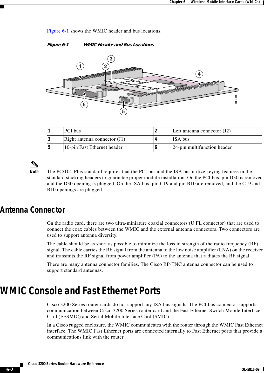 6-2Cisco 3200 Series Router Hardware Reference OL-5816-09Chapter 6      Wireless Mobile Interface Cards (WMICs)Figure 6-1 shows the WMIC header and bus locations.Figure 6-1 WMIC Header and Bus LocationsNote The PC/104-Plus standard requires that the PCI bus and the ISA bus utilize keying features in thestandard stacking headers to guarantee proper module installation. On the PCI bus, pin D30 is removedand the D30 opening is plugged. On the ISA bus, pin C19 and pin B10 are removed, and the C19 andB10 openings are plugged.Antenna ConnectorOn the radio card, there are two ultra-miniature coaxial connectors (U.FL connector) that are used toconnect the coax cables between the WMIC and the external antenna connectors. Two connectors areused to support antenna diversity.The cable should be as short as possible to minimize the loss in strength of the radio frequency (RF)signal. The cable carries the RF signal from the antenna to the low noise amplifier (LNA) on the receiverand transmits the RF signal from power amplifier (PA) to the antenna that radiates the RF signal.There are many antenna connector families. The Cisco RP-TNC antenna connector can be used tosupport standard antennas.WMIC Console and Fast Ethernet PortsCisco 3200 Series router cards do not support any ISA bus signals. The PCI bus connector supportscommunication between Cisco 3200 Series router card and the Fast Ethernet Switch Mobile InterfaceCard (FESMIC) and Serial Mobile Interface Card (SMIC).In a Cisco rugged enclosure, the WMIC communicates with the router through the WMIC Fast Ethernetinterface. The WMIC Fast Ethernet ports are connected internally to Fast Ethernet ports that provide acommunications link with the router.1PCI bus 2Left antenna connector (J2)3Right antenna connector (J1) 4ISA bus510-pin Fast Ethernet header 624-pin multifunction header103981421356