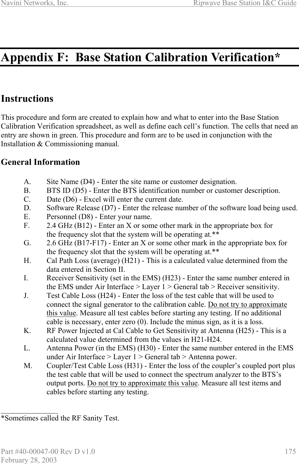 Navini Networks, Inc.                          Ripwave Base Station I&amp;C Guide Part #40-00047-00 Rev D v1.0                     175 February 28, 2003    Appendix F:  Base Station Calibration Verification*    Instructions  This procedure and form are created to explain how and what to enter into the Base Station Calibration Verification spreadsheet, as well as define each cell’s function. The cells that need an entry are shown in green. This procedure and form are to be used in conjunction with the Installation &amp; Commissioning manual.   General Information    A.  Site Name (D4) - Enter the site name or customer designation.   B.  BTS ID (D5) - Enter the BTS identification number or customer description.   C.  Date (D6) - Excel will enter the current date.   D.  Software Release (D7) - Enter the release number of the software load being used.   E.  Personnel (D8) - Enter your name.   F.  2.4 GHz (B12) - Enter an X or some other mark in the appropriate box for   the frequency slot that the system will be operating at.**   G.  2.6 GHz (B17-F17) - Enter an X or some other mark in the appropriate box for     the frequency slot that the system will be operating at.** H.  Cal Path Loss (average) (H21) - This is a calculated value determined from the data entered in Section II. I.  Receiver Sensitivity (set in the EMS) (H23) - Enter the same number entered in the EMS under Air Interface &gt; Layer 1 &gt; General tab &gt; Receiver sensitivity. J.  Test Cable Loss (H24) - Enter the loss of the test cable that will be used to connect the signal generator to the calibration cable. Do not try to approximate this value. Measure all test cables before starting any testing. If no additional cable is necessary, enter zero (0). Include the minus sign, as it is a loss. K.  RF Power Injected at Cal Cable to Get Sensitivity at Antenna (H25) - This is a calculated value determined from the values in H21-H24. L.  Antenna Power (in the EMS) (H30) - Enter the same number entered in the EMS under Air Interface &gt; Layer 1 &gt; General tab &gt; Antenna power. M.  Coupler/Test Cable Loss (H31) - Enter the loss of the coupler’s coupled port plus the test cable that will be used to connect the spectrum analyzer to the BTS’s output ports. Do not try to approximate this value. Measure all test items and cables before starting any testing.  _______________ *Sometimes called the RF Sanity Test.  