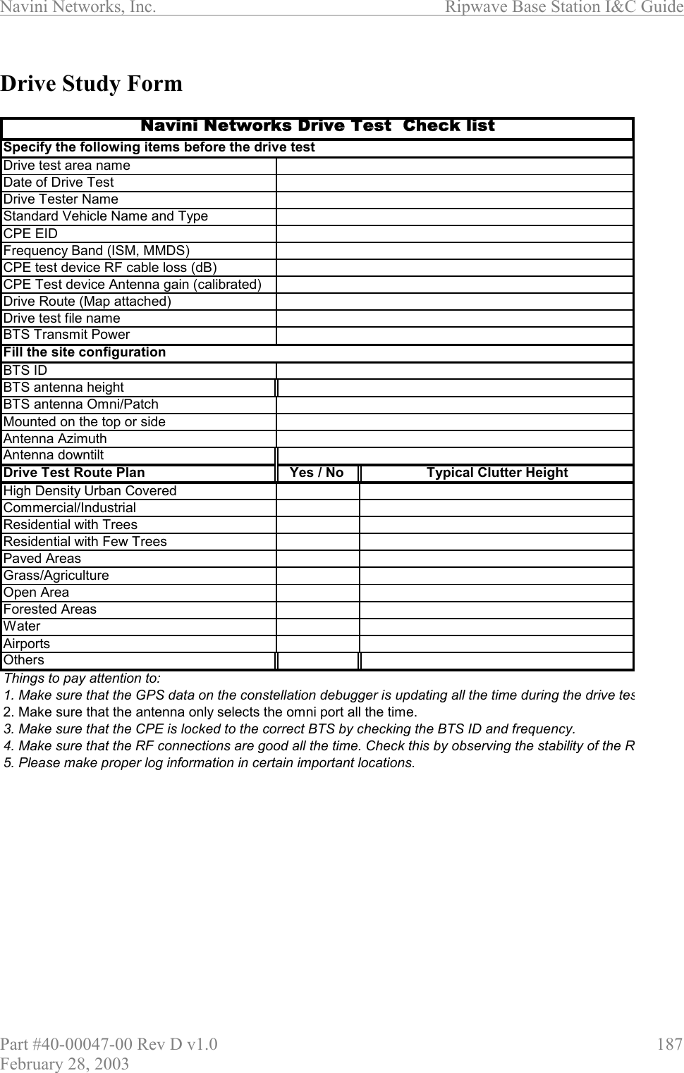 Navini Networks, Inc.                          Ripwave Base Station I&amp;C Guide Part #40-00047-00 Rev D v1.0                     187 February 28, 2003  Drive Study Form   Drive test area nameDate of Drive TestDrive Tester NameStandard Vehicle Name and TypeCPE EIDFrequency Band (ISM, MMDS)CPE test device RF cable loss (dB) CPE Test device Antenna gain (calibrated)Drive Route (Map attached)Drive test file nameBTS Transmit PowerBTS IDBTS antenna heightBTS antenna Omni/PatchMounted on the top or sideAntenna AzimuthAntenna downtiltDrive Test Route Plan Yes / No  Typical Clutter HeightHigh Density Urban CoveredCommercial/IndustrialResidential with TreesResidential with Few TreesPaved AreasGrass/AgricultureOpen AreaForested AreasWaterAirportsOthersThings to pay attention to:1. Make sure that the GPS data on the constellation debugger is updating all the time during the drive tes2. Make sure that the antenna only selects the omni port all the time.3. Make sure that the CPE is locked to the correct BTS by checking the BTS ID and frequency.4. Make sure that the RF connections are good all the time. Check this by observing the stability of the R5. Please make proper log information in certain important locations.Fill the site configurationNavini Networks Drive Test  Check listSpecify the following items before the drive test