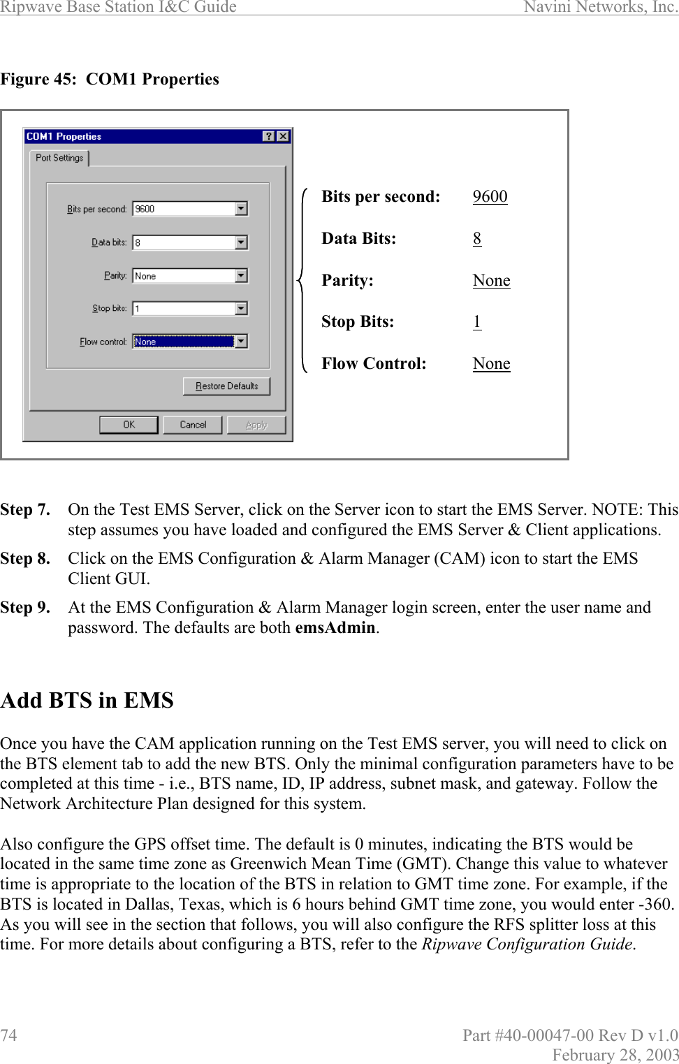 Ripwave Base Station I&amp;C Guide                      Navini Networks, Inc. 74                          Part #40-00047-00 Rev D v1.0 February 28, 2003  Figure 45:  COM1 Properties                     Step 7.  On the Test EMS Server, click on the Server icon to start the EMS Server. NOTE: This step assumes you have loaded and configured the EMS Server &amp; Client applications. Step 8.  Click on the EMS Configuration &amp; Alarm Manager (CAM) icon to start the EMS Client GUI. Step 9.  At the EMS Configuration &amp; Alarm Manager login screen, enter the user name and password. The defaults are both emsAdmin.   Add BTS in EMS  Once you have the CAM application running on the Test EMS server, you will need to click on the BTS element tab to add the new BTS. Only the minimal configuration parameters have to be completed at this time - i.e., BTS name, ID, IP address, subnet mask, and gateway. Follow the Network Architecture Plan designed for this system.   Also configure the GPS offset time. The default is 0 minutes, indicating the BTS would be located in the same time zone as Greenwich Mean Time (GMT). Change this value to whatever time is appropriate to the location of the BTS in relation to GMT time zone. For example, if the BTS is located in Dallas, Texas, which is 6 hours behind GMT time zone, you would enter -360. As you will see in the section that follows, you will also configure the RFS splitter loss at this time. For more details about configuring a BTS, refer to the Ripwave Configuration Guide.   Bits per second:   9600Data Bits:   8Parity:   NoneStop Bits:   1Flow Control:   NoneBits per second:   9600Data Bits:   8Parity:   NoneStop Bits:   1Flow Control:   None
