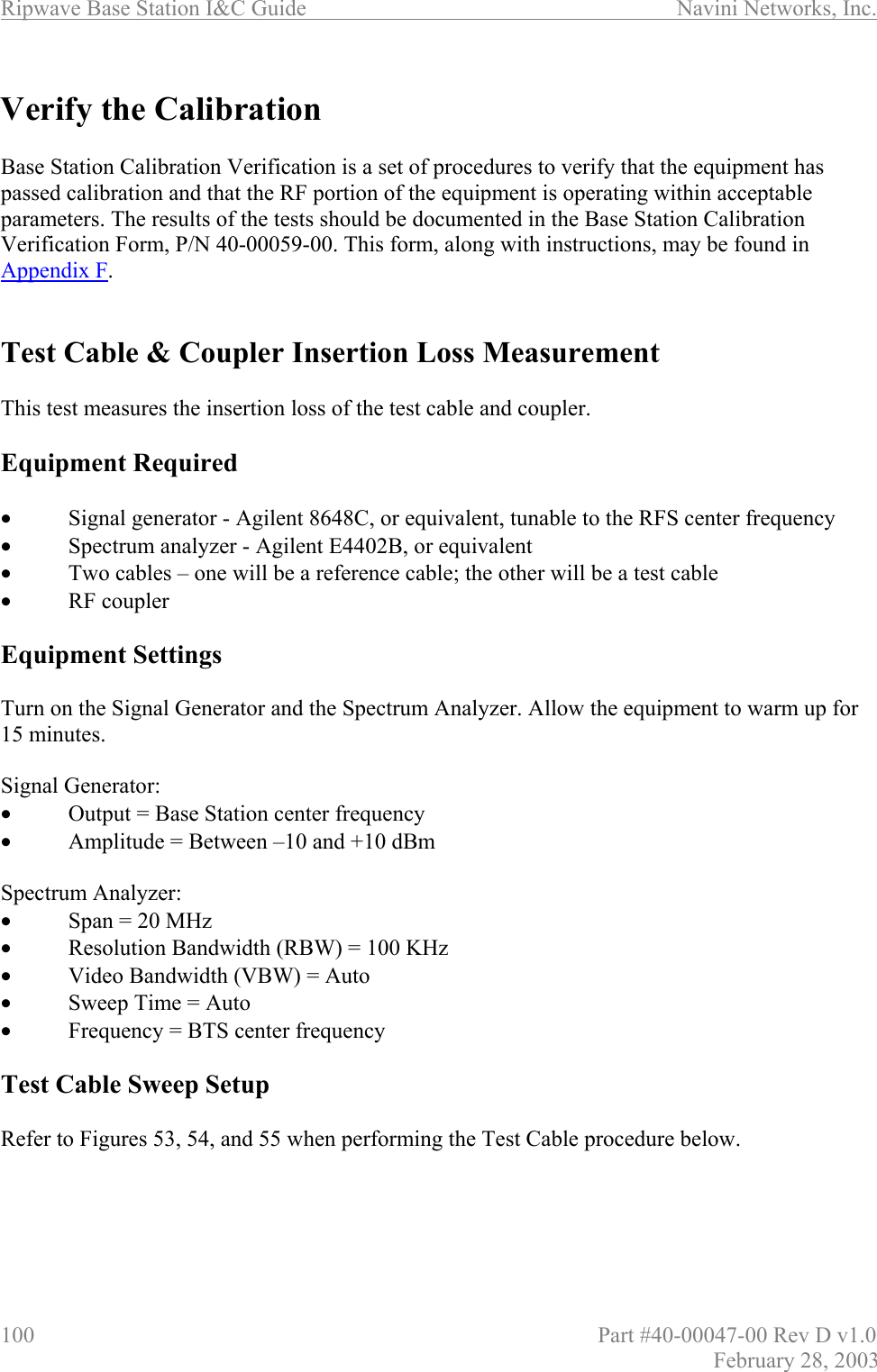 Ripwave Base Station I&amp;C Guide                      Navini Networks, Inc. 100                          Part #40-00047-00 Rev D v1.0 February 28, 2003  Verify the Calibration  Base Station Calibration Verification is a set of procedures to verify that the equipment has passed calibration and that the RF portion of the equipment is operating within acceptable parameters. The results of the tests should be documented in the Base Station Calibration Verification Form, P/N 40-00059-00. This form, along with instructions, may be found in Appendix F.   Test Cable &amp; Coupler Insertion Loss Measurement  This test measures the insertion loss of the test cable and coupler.   Equipment Required  •  Signal generator - Agilent 8648C, or equivalent, tunable to the RFS center frequency •  Spectrum analyzer - Agilent E4402B, or equivalent •  Two cables – one will be a reference cable; the other will be a test cable •  RF coupler  Equipment Settings  Turn on the Signal Generator and the Spectrum Analyzer. Allow the equipment to warm up for 15 minutes.  Signal Generator: •  Output = Base Station center frequency •  Amplitude = Between –10 and +10 dBm  Spectrum Analyzer: •  Span = 20 MHz •  Resolution Bandwidth (RBW) = 100 KHz •  Video Bandwidth (VBW) = Auto •  Sweep Time = Auto •  Frequency = BTS center frequency  Test Cable Sweep Setup  Refer to Figures 53, 54, and 55 when performing the Test Cable procedure below.     