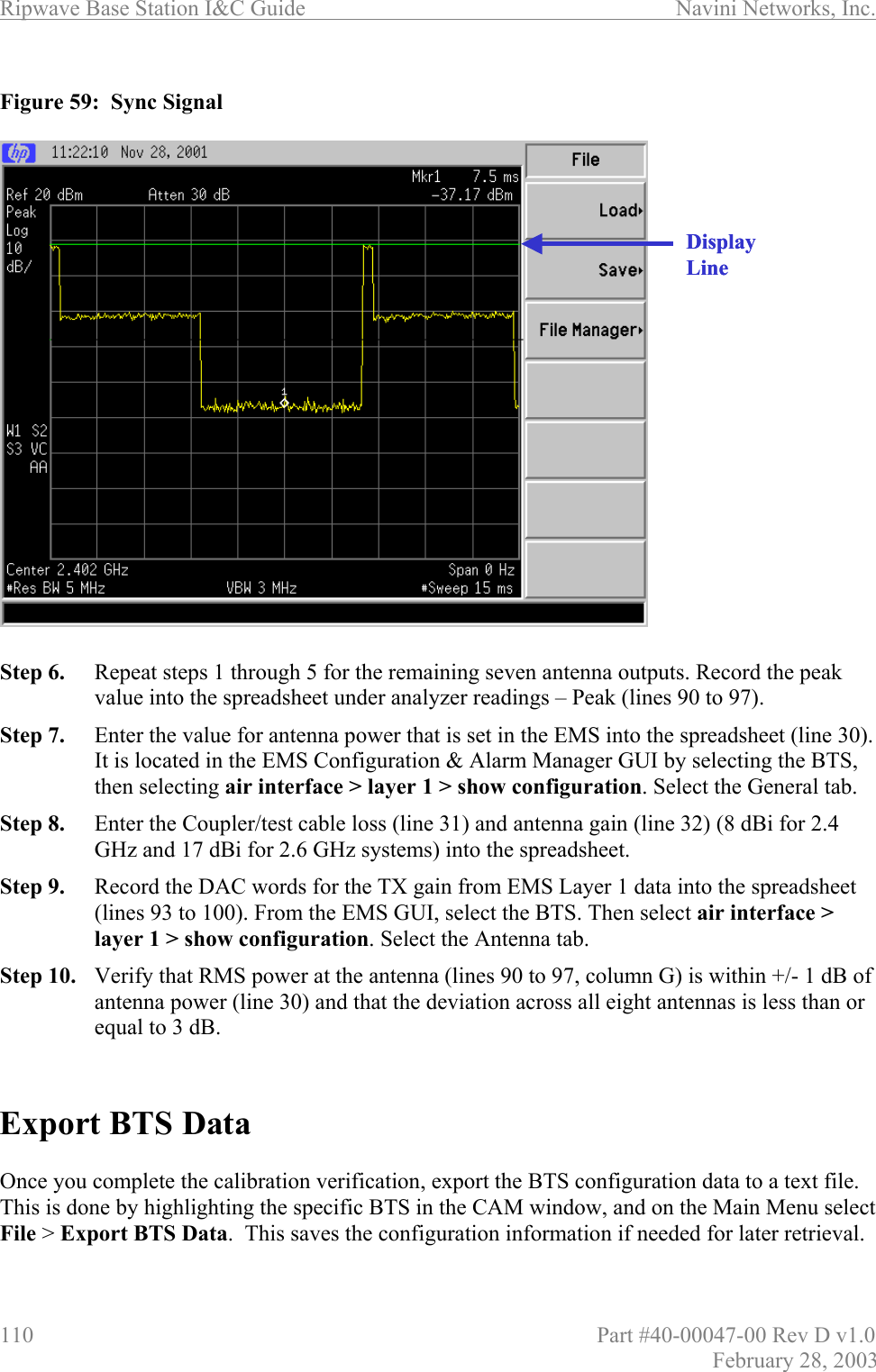 Ripwave Base Station I&amp;C Guide                      Navini Networks, Inc. 110                          Part #40-00047-00 Rev D v1.0 February 28, 2003  Figure 59:  Sync Signal                      Step 6.  Repeat steps 1 through 5 for the remaining seven antenna outputs. Record the peak value into the spreadsheet under analyzer readings – Peak (lines 90 to 97). Step 7.  Enter the value for antenna power that is set in the EMS into the spreadsheet (line 30). It is located in the EMS Configuration &amp; Alarm Manager GUI by selecting the BTS, then selecting air interface &gt; layer 1 &gt; show configuration. Select the General tab. Step 8.  Enter the Coupler/test cable loss (line 31) and antenna gain (line 32) (8 dBi for 2.4 GHz and 17 dBi for 2.6 GHz systems) into the spreadsheet. Step 9.  Record the DAC words for the TX gain from EMS Layer 1 data into the spreadsheet (lines 93 to 100). From the EMS GUI, select the BTS. Then select air interface &gt; layer 1 &gt; show configuration. Select the Antenna tab. Step 10.  Verify that RMS power at the antenna (lines 90 to 97, column G) is within +/- 1 dB of antenna power (line 30) and that the deviation across all eight antennas is less than or equal to 3 dB.   Export BTS Data  Once you complete the calibration verification, export the BTS configuration data to a text file. This is done by highlighting the specific BTS in the CAM window, and on the Main Menu select File &gt; Export BTS Data.  This saves the configuration information if needed for later retrieval.Display LineDisplay Line