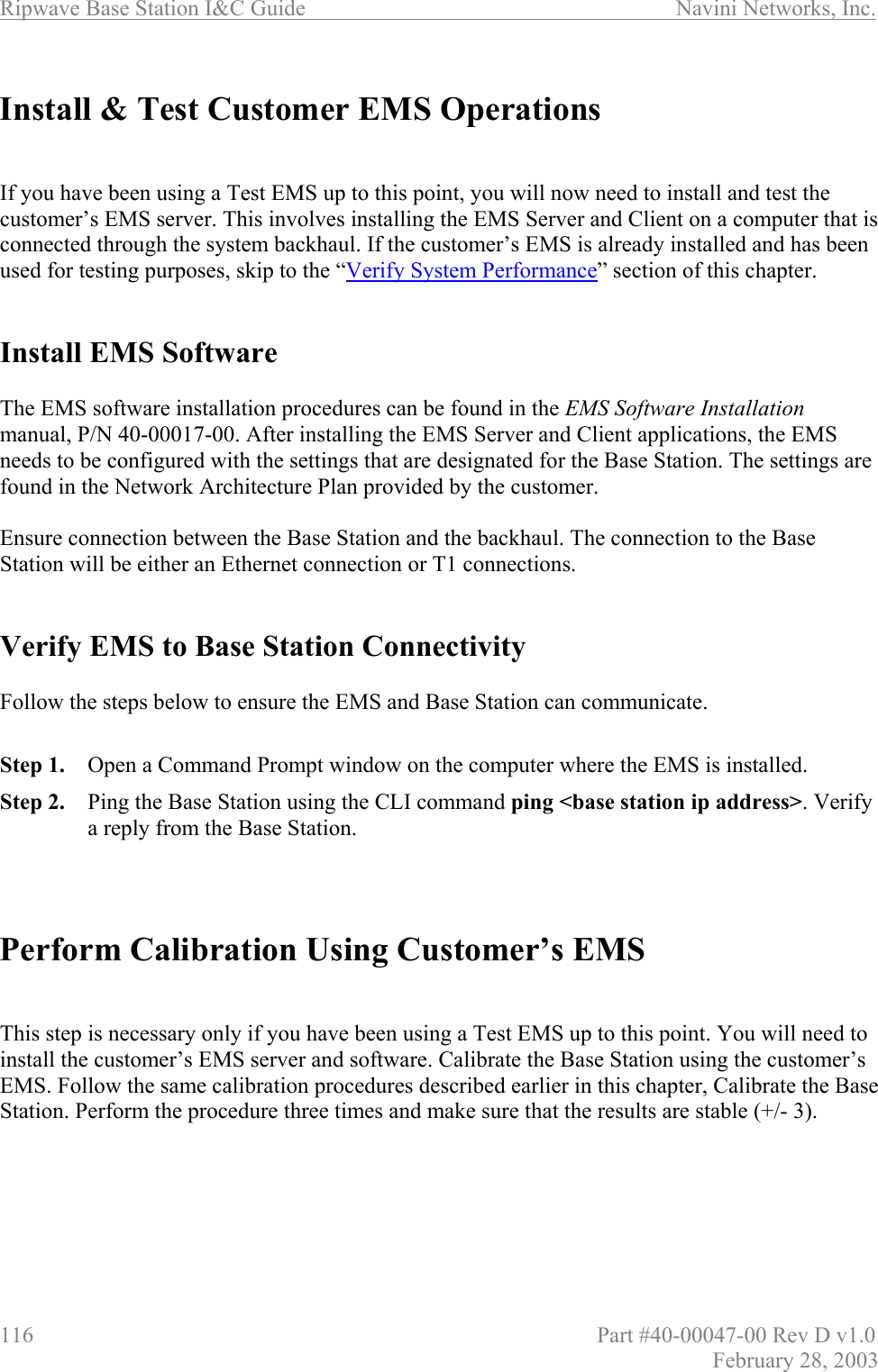 Ripwave Base Station I&amp;C Guide                      Navini Networks, Inc. 116                          Part #40-00047-00 Rev D v1.0 February 28, 2003  Install &amp; Test Customer EMS Operations   If you have been using a Test EMS up to this point, you will now need to install and test the customer’s EMS server. This involves installing the EMS Server and Client on a computer that is connected through the system backhaul. If the customer’s EMS is already installed and has been used for testing purposes, skip to the “Verify System Performance” section of this chapter.    Install EMS Software  The EMS software installation procedures can be found in the EMS Software Installation manual, P/N 40-00017-00. After installing the EMS Server and Client applications, the EMS needs to be configured with the settings that are designated for the Base Station. The settings are found in the Network Architecture Plan provided by the customer.   Ensure connection between the Base Station and the backhaul. The connection to the Base Station will be either an Ethernet connection or T1 connections.     Verify EMS to Base Station Connectivity  Follow the steps below to ensure the EMS and Base Station can communicate.  Step 1.  Open a Command Prompt window on the computer where the EMS is installed.  Step 2.  Ping the Base Station using the CLI command ping &lt;base station ip address&gt;. Verify a reply from the Base Station.    Perform Calibration Using Customer’s EMS    This step is necessary only if you have been using a Test EMS up to this point. You will need to install the customer’s EMS server and software. Calibrate the Base Station using the customer’s EMS. Follow the same calibration procedures described earlier in this chapter, Calibrate the Base Station. Perform the procedure three times and make sure that the results are stable (+/- 3).   