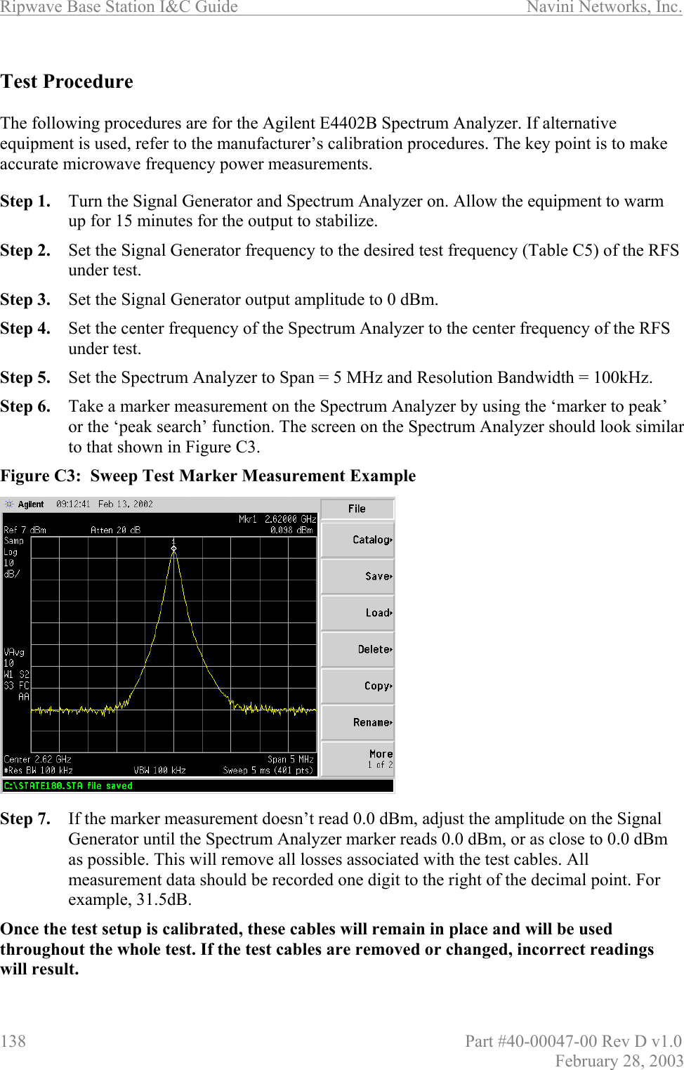 Ripwave Base Station I&amp;C Guide                      Navini Networks, Inc. 138                          Part #40-00047-00 Rev D v1.0 February 28, 2003  Test Procedure  The following procedures are for the Agilent E4402B Spectrum Analyzer. If alternative equipment is used, refer to the manufacturer’s calibration procedures. The key point is to make accurate microwave frequency power measurements.  Step 1.  Turn the Signal Generator and Spectrum Analyzer on. Allow the equipment to warm up for 15 minutes for the output to stabilize. Step 2.  Set the Signal Generator frequency to the desired test frequency (Table C5) of the RFS under test.  Step 3.  Set the Signal Generator output amplitude to 0 dBm. Step 4.  Set the center frequency of the Spectrum Analyzer to the center frequency of the RFS under test. Step 5.  Set the Spectrum Analyzer to Span = 5 MHz and Resolution Bandwidth = 100kHz. Step 6.  Take a marker measurement on the Spectrum Analyzer by using the ‘marker to peak’ or the ‘peak search’ function. The screen on the Spectrum Analyzer should look similar to that shown in Figure C3. Figure C3:  Sweep Test Marker Measurement Example                 Step 7.  If the marker measurement doesn’t read 0.0 dBm, adjust the amplitude on the Signal Generator until the Spectrum Analyzer marker reads 0.0 dBm, or as close to 0.0 dBm as possible. This will remove all losses associated with the test cables. All measurement data should be recorded one digit to the right of the decimal point. For example, 31.5dB.   Once the test setup is calibrated, these cables will remain in place and will be used throughout the whole test. If the test cables are removed or changed, incorrect readings will result. 