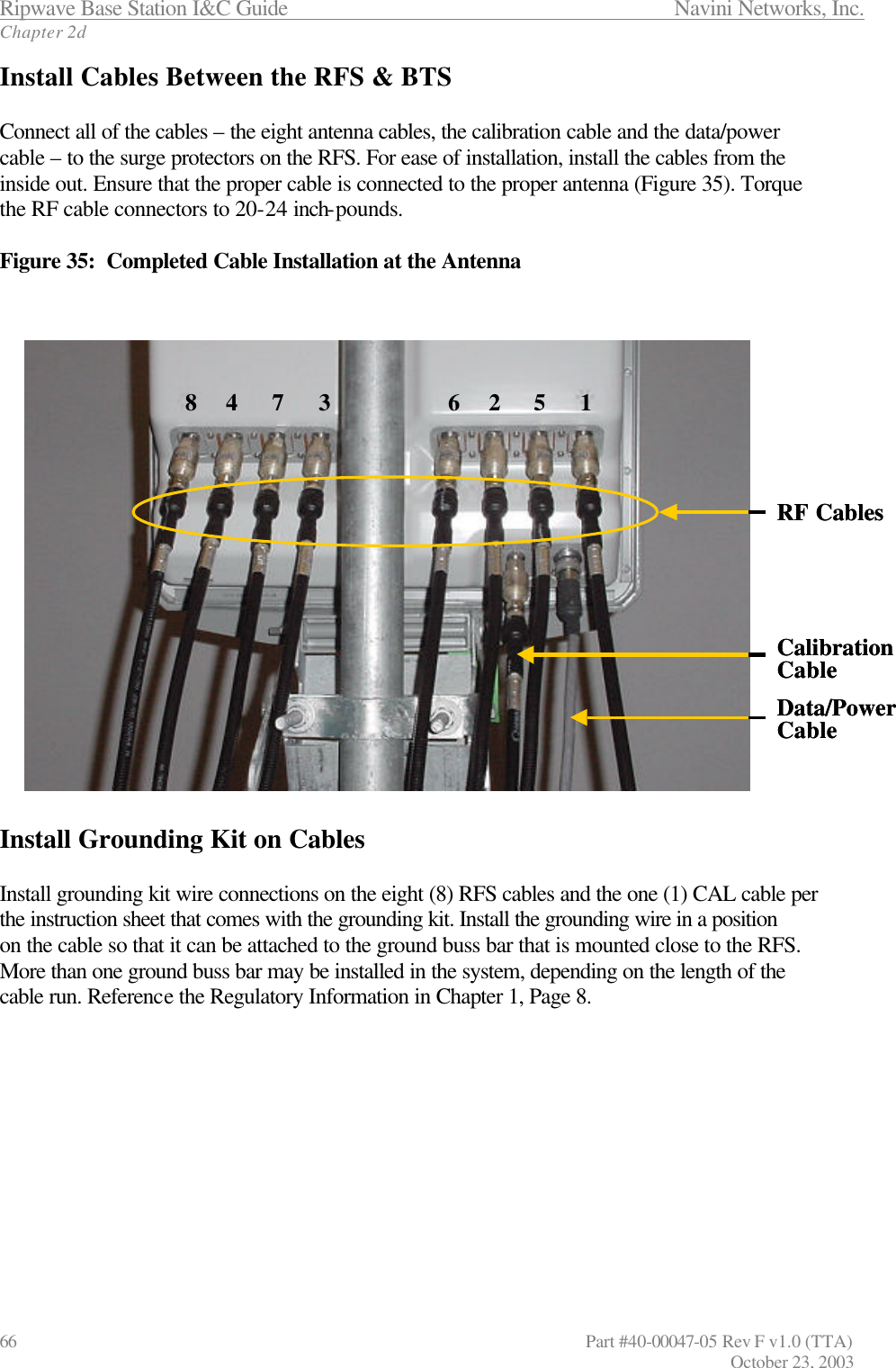 Ripwave Base Station I&amp;C Guide                 Navini Networks, Inc. Chapter 2d 66                   Part #40-00047-05 Rev F v1.0 (TTA)         October 23, 2003 Install Cables Between the RFS &amp; BTS  Connect all of the cables – the eight antenna cables, the calibration cable and the data/power  cable – to the surge protectors on the RFS. For ease of installation, install the cables from the inside out. Ensure that the proper cable is connected to the proper antenna (Figure 35). Torque the RF cable connectors to 20-24 inch-pounds.  Figure 35:  Completed Cable Installation at the Antenna    Install Grounding Kit on Cables  Install grounding kit wire connections on the eight (8) RFS cables and the one (1) CAL cable per the instruction sheet that comes with the grounding kit. Install the grounding wire in a position on the cable so that it can be attached to the ground buss bar that is mounted close to the RFS. More than one ground buss bar may be installed in the system, depending on the length of the cable run. Reference the Regulatory Information in Chapter 1, Page 8. 6 2 5 18 4 7 3CalibrationCableData/PowerCableRF Cables6 2 5 18 4 7 3CalibrationCableData/PowerCableRF Cables