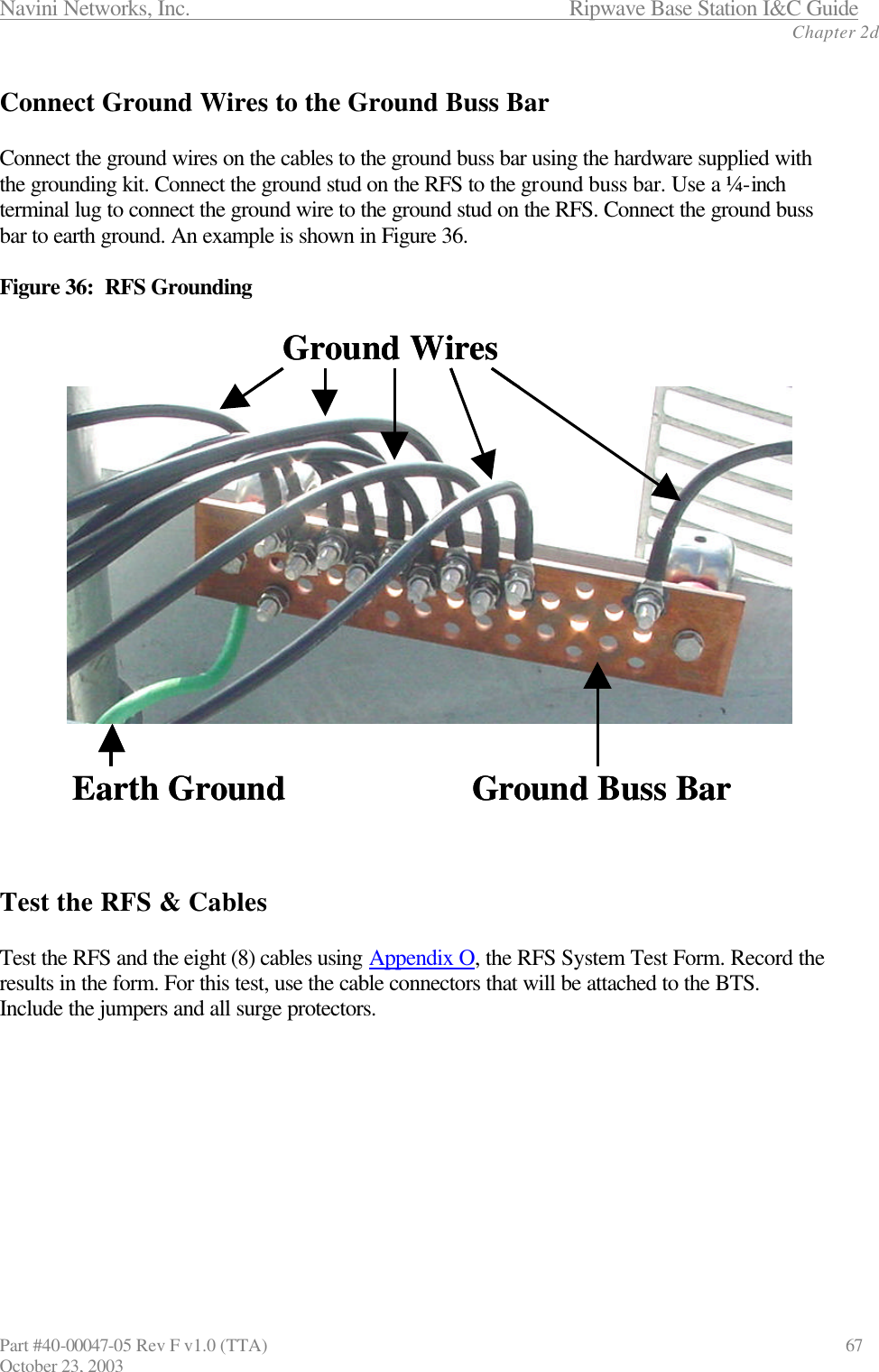 Navini Networks, Inc.                      Ripwave Base Station I&amp;C Guide Chapter 2d Part #40-00047-05 Rev F v1.0 (TTA)                            67 October 23, 2003  Connect Ground Wires to the Ground Buss Bar  Connect the ground wires on the cables to the ground buss bar using the hardware supplied with the grounding kit. Connect the ground stud on the RFS to the ground buss bar. Use a ¼-inch terminal lug to connect the ground wire to the ground stud on the RFS. Connect the ground buss bar to earth ground. An example is shown in Figure 36.  Figure 36:  RFS Grounding    Test the RFS &amp; Cables  Test the RFS and the eight (8) cables using Appendix O, the RFS System Test Form. Record the results in the form. For this test, use the cable connectors that will be attached to the BTS. Include the jumpers and all surge protectors. Ground Buss BarGround WiresEarth Ground Ground Buss BarGround WiresEarth Ground