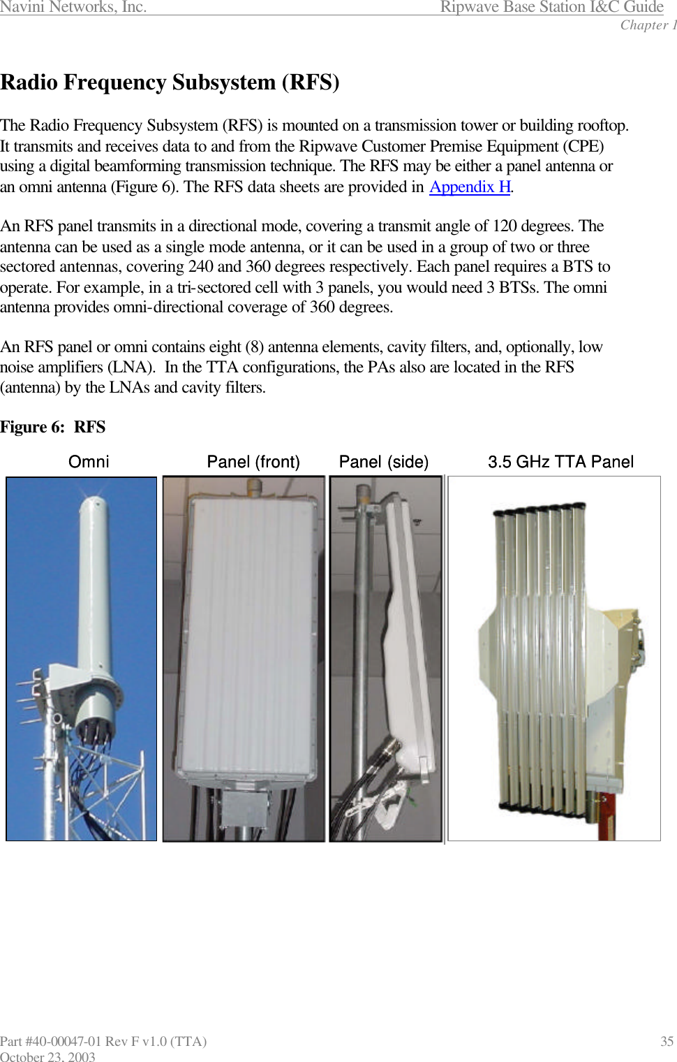 Navini Networks, Inc.                      Ripwave Base Station I&amp;C Guide Chapter 1 Part #40-00047-01 Rev F v1.0 (TTA)                               35 October 23, 2003  Radio Frequency Subsystem (RFS)  The Radio Frequency Subsystem (RFS) is mounted on a transmission tower or building rooftop. It transmits and receives data to and from the Ripwave Customer Premise Equipment (CPE) using a digital beamforming transmission technique. The RFS may be either a panel antenna or an omni antenna (Figure 6). The RFS data sheets are provided in Appendix H.   An RFS panel transmits in a directional mode, covering a transmit angle of 120 degrees. The antenna can be used as a single mode antenna, or it can be used in a group of two or three sectored antennas, covering 240 and 360 degrees respectively. Each panel requires a BTS to operate. For example, in a tri-sectored cell with 3 panels, you would need 3 BTSs. The omni antenna provides omni-directional coverage of 360 degrees.  An RFS panel or omni contains eight (8) antenna elements, cavity filters, and, optionally, low noise amplifiers (LNA).  In the TTA configurations, the PAs also are located in the RFS (antenna) by the LNAs and cavity filters.   Figure 6:  RFS        Omni Panel (front) Panel (side) 3.5 GHz TTA PanelOmni Panel (front) Panel (side) 3.5 GHz TTA Panel