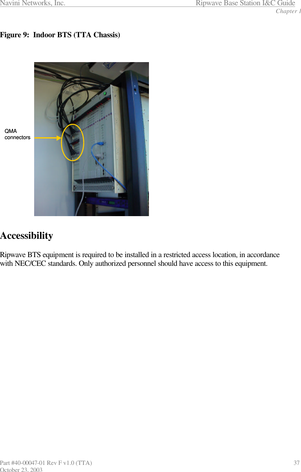Navini Networks, Inc.                      Ripwave Base Station I&amp;C Guide Chapter 1 Part #40-00047-01 Rev F v1.0 (TTA)                               37 October 23, 2003  Figure 9:  Indoor BTS (TTA Chassis)    Accessibility  Ripwave BTS equipment is required to be installed in a restricted access location, in accordance with NEC/CEC standards. Only authorized personnel should have access to this equipment.   QMA connectorsQMA connectors