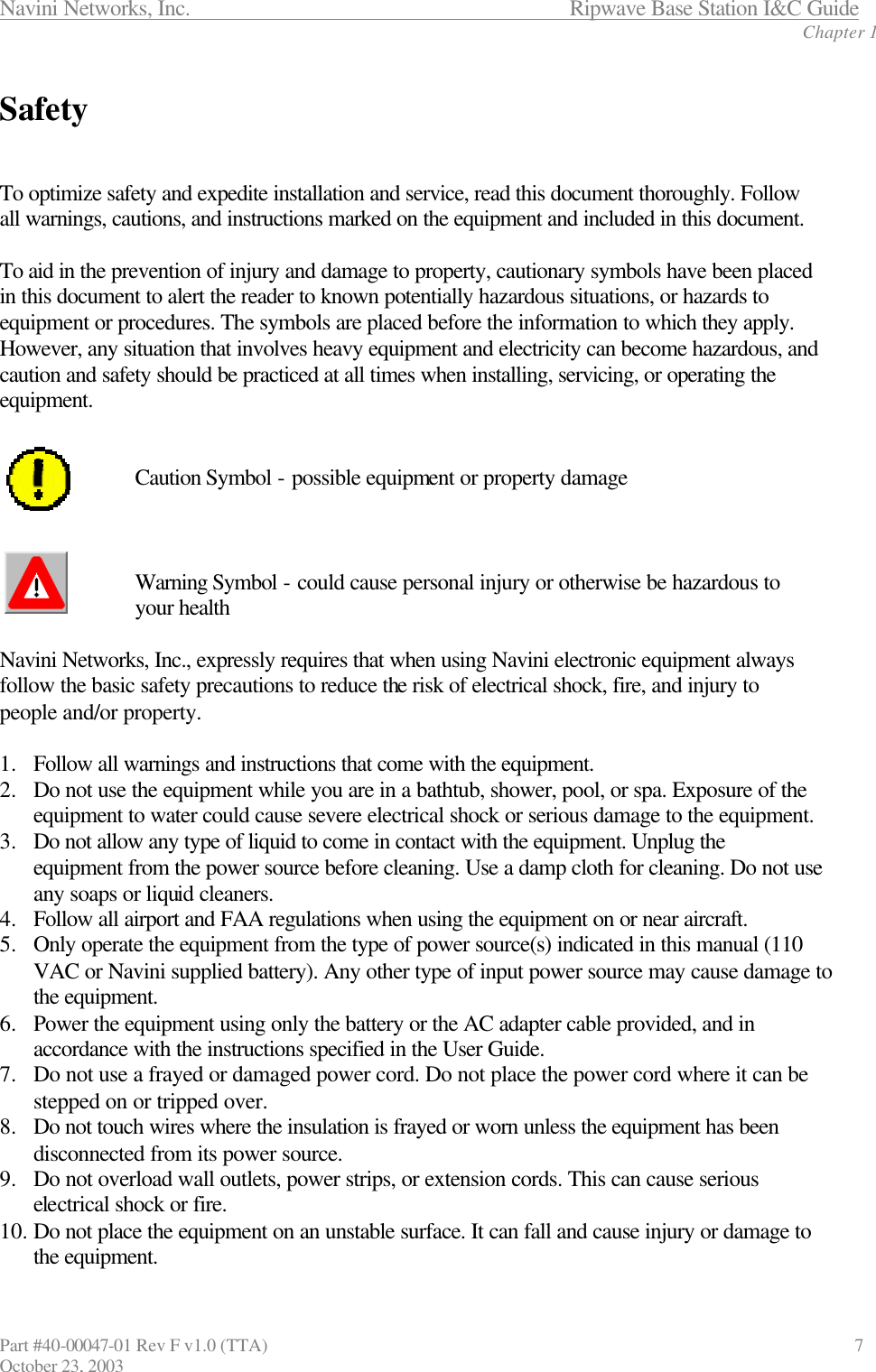 Navini Networks, Inc.                      Ripwave Base Station I&amp;C Guide Chapter 1 Part #40-00047-01 Rev F v1.0 (TTA)                               7 October 23, 2003  Safety   To optimize safety and expedite installation and service, read this document thoroughly. Follow all warnings, cautions, and instructions marked on the equipment and included in this document.  To aid in the prevention of injury and damage to property, cautionary symbols have been placed in this document to alert the reader to known potentially hazardous situations, or hazards to equipment or procedures. The symbols are placed before the information to which they apply. However, any situation that involves heavy equipment and electricity can become hazardous, and caution and safety should be practiced at all times when installing, servicing, or operating the equipment.     Caution Symbol - possible equipment or property damage    Warning Symbol - could cause personal injury or otherwise be hazardous to  your health  Navini Networks, Inc., expressly requires that when using Navini electronic equipment always follow the basic safety precautions to reduce the risk of electrical shock, fire, and injury to people and/or property.  1.  Follow all warnings and instructions that come with the equipment. 2.  Do not use the equipment while you are in a bathtub, shower, pool, or spa. Exposure of the equipment to water could cause severe electrical shock or serious damage to the equipment. 3.  Do not allow any type of liquid to come in contact with the equipment. Unplug the equipment from the power source before cleaning. Use a damp cloth for cleaning. Do not use any soaps or liquid cleaners. 4.  Follow all airport and FAA regulations when using the equipment on or near aircraft. 5.  Only operate the equipment from the type of power source(s) indicated in this manual (110 VAC or Navini supplied battery). Any other type of input power source may cause damage to the equipment. 6.  Power the equipment using only the battery or the AC adapter cable provided, and in accordance with the instructions specified in the User Guide. 7.  Do not use a frayed or damaged power cord. Do not place the power cord where it can be stepped on or tripped over. 8.  Do not touch wires where the insulation is frayed or worn unless the equipment has been disconnected from its power source. 9.  Do not overload wall outlets, power strips, or extension cords. This can cause serious electrical shock or fire.  10. Do not place the equipment on an unstable surface. It can fall and cause injury or damage to the equipment. 
