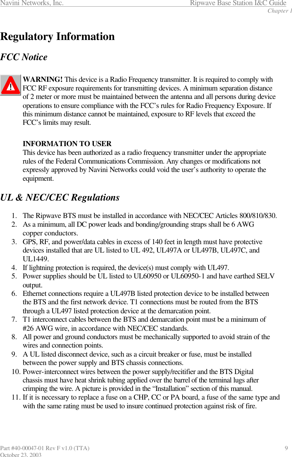 Navini Networks, Inc.                      Ripwave Base Station I&amp;C Guide Chapter 1 Part #40-00047-01 Rev F v1.0 (TTA)                               9 October 23, 2003  Regulatory Information  FCC Notice  WARNING! This device is a Radio Frequency transmitter. It is required to comply with FCC RF exposure requirements for transmitting devices. A minimum separation distance of 2 meter or more must be maintained between the antenna and all persons during device operations to ensure compliance with the FCC’s rules for Radio Frequency Exposure. If this minimum distance cannot be maintained, exposure to RF levels that exceed the FCC’s limits may result.   INFORMATION TO USER This device has been authorized as a radio frequency transmitter under the appropriate rules of the Federal Communications Commission. Any changes or modifications not expressly approved by Navini Networks could void the user’s authority to operate the equipment.  UL &amp; NEC/CEC Regulations  1.  The Ripwave BTS must be installed in accordance with NEC/CEC Articles 800/810/830. 2.  As a minimum, all DC power leads and bonding/grounding straps shall be 6 AWG copper conductors. 3.  GPS, RF, and power/data cables in excess of 140 feet in length must have protective devices installed that are UL listed to UL 492, UL497A or UL497B, UL497C, and UL1449. 4.  If lightning protection is required, the device(s) must comply with UL497. 5.  Power supplies should be UL listed to UL60950 or UL60950-1 and have earthed SELV output. 6.  Ethernet connections require a UL497B listed protection device to be installed between the BTS and the first network device. T1 connections must be routed from the BTS through a UL497 listed protection device at the demarcation point. 7.  T1 interconnect cables between the BTS and demarcation point must be a minimum of #26 AWG wire, in accordance with NEC/CEC standards. 8.  All power and ground conductors must be mechanically supported to avoid strain of the wires and connection points. 9.  A UL listed disconnect device, such as a circuit breaker or fuse, must be installed between the power supply and BTS chassis connections. 10. Power-interconnect wires between the power supply/recitifier and the BTS Digital chassis must have heat shrink tubing applied over the barrel of the terminal lugs after crimping the wire. A picture is provided in the “Installation” section of this manual. 11. If it is necessary to replace a fuse on a CHP, CC or PA board, a fuse of the same type and with the same rating must be used to insure continued protection against risk of fire.  