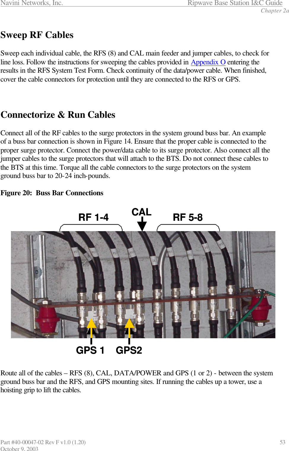 Navini Networks, Inc.                      Ripwave Base Station I&amp;C Guide Chapter 2a Part #40-00047-02 Rev F v1.0 (1.20)                             53 October 9, 2003  Sweep RF Cables  Sweep each individual cable, the RFS (8) and CAL main feeder and jumper cables, to check for line loss. Follow the instructions for sweeping the cables provided in Appendix O entering the results in the RFS System Test Form. Check continuity of the data/power cable. When finished, cover the cable connectors for protection until they are connected to the RFS or GPS.    Connectorize &amp; Run Cables   Connect all of the RF cables to the surge protectors in the system ground buss bar. An example of a buss bar connection is shown in Figure 14. Ensure that the proper cable is connected to the proper surge protector. Connect the power/data cable to its surge protector. Also connect all the jumper cables to the surge protectors that will attach to the BTS. Do not connect these cables to the BTS at this time. Torque all the cable connectors to the surge protectors on the system ground buss bar to 20-24 inch-pounds.  Figure 20:  Buss Bar Connections  Route all of the cables – RFS (8), CAL, DATA/POWER and GPS (1 or 2) - between the system ground buss bar and the RFS, and GPS mounting sites. If running the cables up a tower, use a hoisting grip to lift the cables.   GPS 1 GPS2RF 1-4RF 5-8CALGPS 1 GPS2RF 1-4RF 5-8CAL